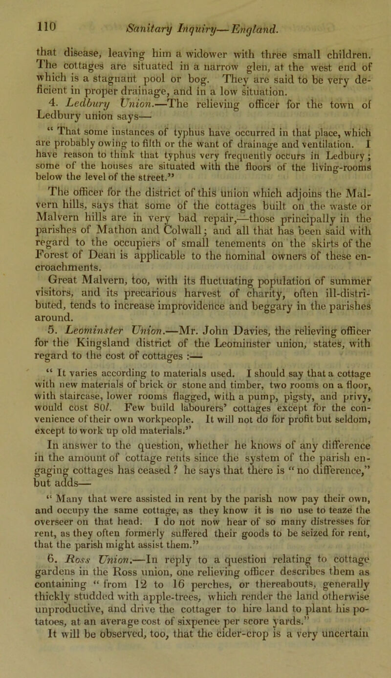 that disease, leaving him a widower with three small children. The cottages are situated in a narrow glen, at the west end of which is a stagnant pool or bog. They are said to be very de- ficient in proper drainage, and in a low situation. 4. Ledbury XJnion.—The relieving officer for the town of Ledbury union says— “ That some instances of typhus have occurred in that place, which are probably owing to filth or the want of drainage and ventilation. I have reason to think that typhus very frequently occurs in Ledbury ; some of the houses are situated with the floors of the living-rooms below the level of the street.” The officer for the district of this union which adjoins the Mal- vern hills, says that some of the cottages built on the waste or Malvern hills are in very bad repair,—those principally iii the parishes of Mathon and Col wall; and all that has been said with regard to the occupiers of small tenements on the skirts of the Forest of Dean is applicable to the nominal owners of these en- croachments. Great Malvern, too, with its fluctuating population of summer visitors, and its precarious harvest of charity, often ill-distri- buted, tends to increase improvidence and beggary in the parishes around. 5. Leominster XJnion.—Mr. John Davies, the relieving officer for the Kingsland district of the Leominster union, states, with regard to the cost of cottages :— “ It varies according to materials used. I should say that a cottage with new materials of brick or stone and timber, two rooms on a floor, with staircase, lower rooms flagged, with a pump, pigsty, and privy, would cost 80/. Few build labourers’ cottages except for the con- venience of their own workpeople. It will not do for profit but seldom, except to work up old materials.” In answer to the question, whether he knows of any difference in the amount of cottage rents since the system of the parish en- gaging cottages has ceased ? he says that there is “ no difference,” but adds— “ Many that were assisted in rent by the parish now pay their own, and occupy the same cottage, as they know it is no use to teaze the overseer on that head. I do not now hear of so many distresses for rent, as they often formerly suffered their goods to be seized for rent, that the parish might assist them.” 6. Ross Union.—In reply to a question relating to cottage gardens in the Ross union, one relieving officer describes them as containing “ from 12 to 16 perches, or thereabouts, generally thickly studded with apple-trees, which render the land otherwise unproductive, and drive the cottager to hire land to plant his po- tatoes, at an average cost of sixpence per score yards.” It will be observed, too, that the cider-crop is a very uncertain