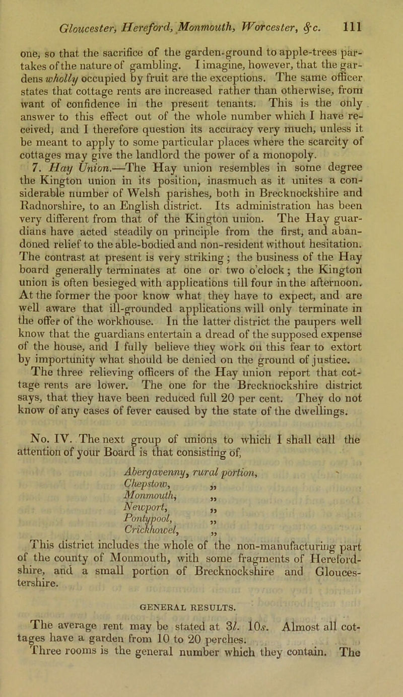 one, so that the sacrifice of the garden-ground to apple-trees par- takes of the nature of gambling. I imagine, however, that the gar- dens wholly occupied by fruit are the exceptions. The same officer states that cottage rents are increased rather than otherwise, from want of confidence in the present tenants. Tins is the Only answer to this effect out of the whole number which I have re- ceived, and I therefore question its accuracy very much, unless it be meant to apply to some particular places where the scarcity of cottages may give the landlord the power of a monopoly. 7. Hay Union.—The Hay union resembles in some degree the Kington union in its position, inasmuch as it unites a con- siderable number of Welsh parishes, both in Brecknockshire and Radnorshire, to an English district. Its administration has been very different from that of the Kington union. The Hay guar- dians have acted steadily on principle from the first, and aban- doned relief to the able-bodied and non-resident without hesitation. The contrast at present is very striking ; the business of the Hay board generally terminates at one or two o’clock; the Kington union is often besieged with applications till four in the afternoon. At the former the poor know what they have to expect, and are well aware that ill-grounded applications will only terminate in the offer of the workhouse. In the latter district the paupers well know that the guardians entertain a dread of the supposed expense of the house, and I fully believe they work on this fear to extort by importunity what should be denied on the ground of justice. The three relieving officers of the Hay union report that cot- tage rents are lower. The one for the Brecknockshire district says, that they have been reduced full 20 per cent. They do not know of any cases of fever caused by the state of the dwellings. No. IV. The next group of unions to which I shall call the attention of your Board is that consisting of, Abergavenny, rural portion, Chepstow, „ Monmouth, „ Newport, ,, Pontypool, „ Crickhowel, „ This district includes the whole of the non-manufacturing part of the county of Monmouth, with some fragments of Hereford- shire, and a small portion of Brecknockshire and Glouces- tershire. GENERAL RESULTS. The average rent may be stated at 3/. 10.?. Almost all cot- tages have a garden from 10 to 20 perches. 1 hree rooms is the general number which they contain. The