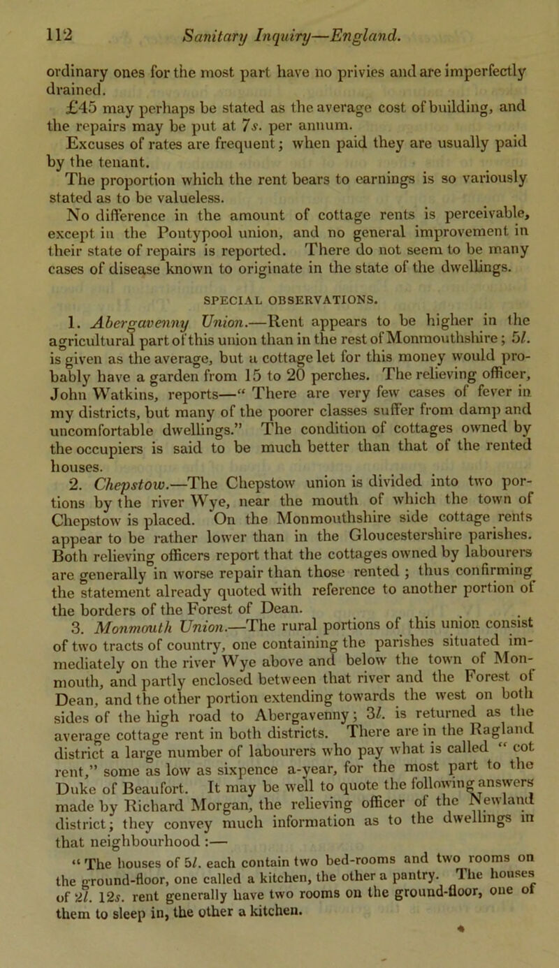 ordinary ones for the most part have no privies and are imperfectly drained. £45 may perhaps be stated as the average cost of building, and the repairs may be put at 7s. per annum. Excuses of rates are frequent; when paid they are usually paid by the tenant. The proportion which the rent bears to earnings is so variously stated as to be valueless. No difference in the amount of cottage rents is perceivable, except in the Poutypool union, and no general improvement in their state of repairs is reported. There do not seem to be many cases of disease known to originate in the state of the dwellings. SPECIAL OBSERVATIONS. 1. Abergavenny Union.—Rent appears to be higher in the agricultural part of this union than in the rest of Monmouthshire; 51. is given as the average, but a cottage let for this money would pro- bably have a garden from 15 to 20 perches. The relieving officer, John Watkins, reports—“ There are very few cases of fever in my districts, but many of the poorer classes suffer from damp and uncomfortable dwellings.” The condition of cottages owned by the occupiers is said to be much better than that of the rented houses. 2. Chepstow.—The Chepstow union is divided into two por- tions by the river Wye, near the mouth of which the town of Chepstow' is placed. On the Monmouthshire side cottage rents appear to be rather low'er than in the Gloucestershire parishes. Both relieving officers report that the cottages owned by labourers are generally in worse repair than those rented ; thus confirming^ the statement already quoted with reference to another portion ol the borders of the Forest of Dean. 3. Monmouth Union.—The rural portions of this union consist of tw’o tracts of country, one containing the parishes situated im- mediately on the river Wye above and below' the towrn of Mon- mouth, and partly enclosed between that river and the Forest ol Dean, and the other portion extending towards the west on both sides of the high road to Abergavenny; 3/. is returned as the average cottage rent in both districts. There are in the Ragland district a large number of labourers who pay what is called “ cot rent,” some as low as sixpence a-year, for the most part to the Duke of Beaufort. It may be well to quote the following answers made by Richard Morgan, the relieving officer of the Newland district; they convey much information as to the dwellings in that neighbourhood:— “The houses of bl. each contain two bed-rooms and two looms on the o-round-floor, one called a kitchen, the other a pantry. The houses of 'it. 12.S. rent generally have two rooms on the ground-floor, one of them to sleep in, the other a kitchen.