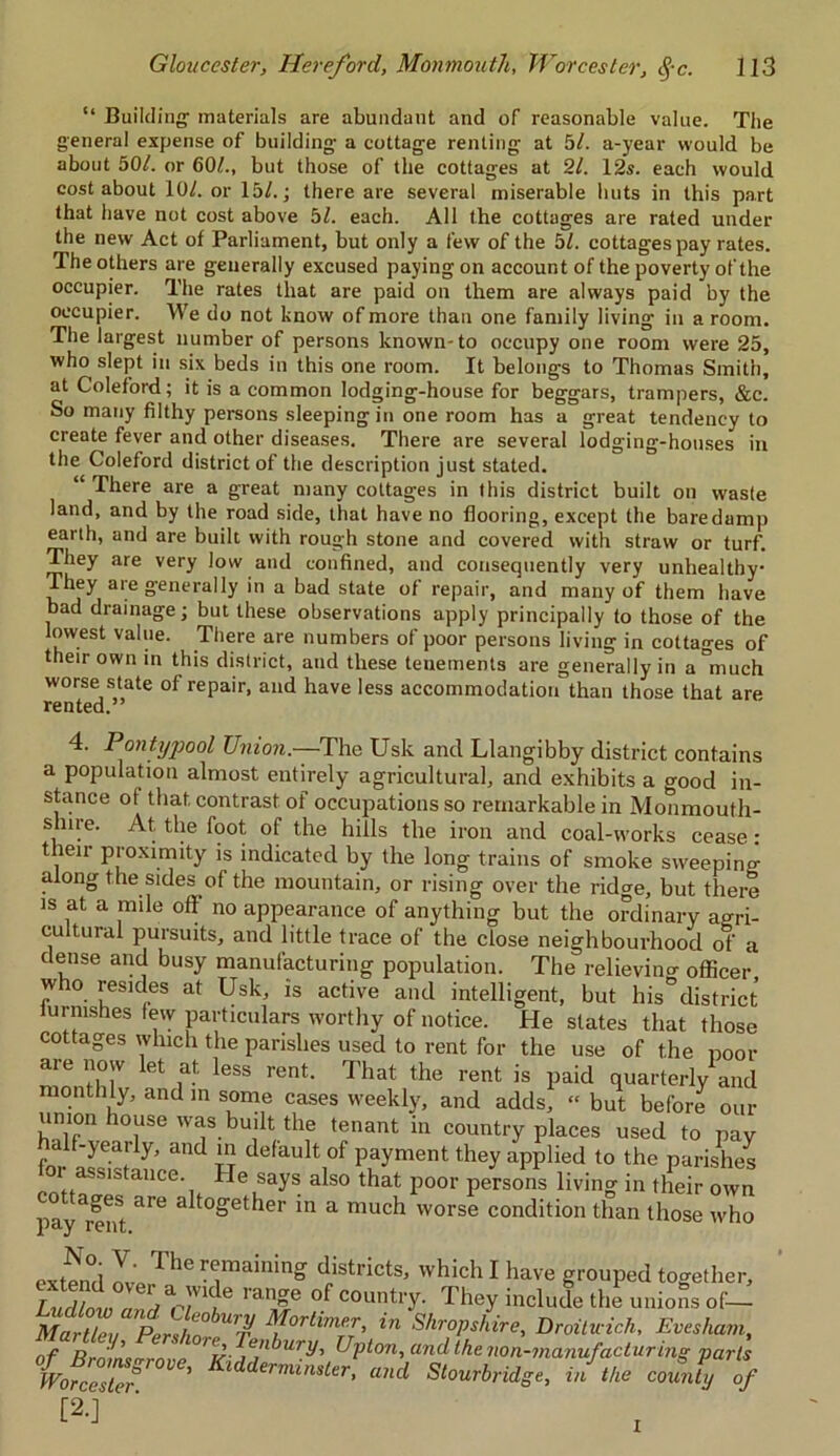 “ Building1 materials are abundant and of reasonable value. The general expense of building a cottage renting at 5/. a-year would be about 501. or 60/., but those of the cottages at 21. 12s. each would cost about 10/. or 15/.; there are several miserable huts in this part that have not cost above 51. each. All the cottages are rated under the new Act of Parliament, but only a few of the 51. cottages pay rates. The others are generally excused paying on account of the poverty of the occupier. The rates that are paid on them are always paid by the occupier. We do not know of more than one family living in a room. The largest number of persons known-to occupy one room were 25, who slept in six beds in this one room. It belongs to Thomas Smith, at Coleford; it is a common lodging-house for beggars, trampers, &c. So many filthy persons sleeping in one room has a great tendency to create fever and other diseases. There are several lodging-houses in the Coleford district of the description just stated. “ There are a great many cottages in this district built on waste land, and by the road side, that have no flooring, except the bare damp earth, and are built with rough stone and covered with straw or turf. They are very low and confined, and consequently very unhealthy They are generally in a bad state of repair, and many of them have bad drainage; but these observations apply principally to those of the lowest value. There are numbers of poor persons living in cottages of their own in this district, and these tenements are generally in a°much worse state of repair, and have less accommodation than those that are rented.” 4. Pontypool Union.—The Usk and Llangibby district contains a population almost entirely agricultural, and exhibits a good in- stance of that contrast of occupations so remarkable in Monmouth- shire. At. the foot of the hills the iron and coal-works cease : their proximity is indicated by the long trains of smoke sweeping along the sides of the mountain, or rising over the ridge, but there is at a mile off no appearance of anything but the ordinary agri- cultural pursuits, and little trace of the close neighbourhood of a dense and busy manufacturing population. The relieving officer who resides at Usk, is active and intelligent, but his°district lurnishes lew particulars worthy of notice. He slates that those cottages which the parishes used to rent for the use of the poor are now let at less rent. That the rent is paid quarterly1 and monthly, and in some cases weekly, and adds, “ but before our union house was built the tenant in country places used to pay t Sr H defaul\0f Pyment they applied to the parishes or assistance He says also that poor persons living in their own payment ^ 3 to»et^er in a mucl1 worse condition than those who extend d„istricts> which I have grouped together, T i, a wide lan»e °f country. They include the unions of— Martlev Peri/in°-U7^ ; orl*m!:T’ *’n Shropshire, Droituich, Evesham, nf n ' enbury, Upton, and the non-manufacturing parts LZ°ZSne' and Sion,brag,, if,He co&ly of [2-] I