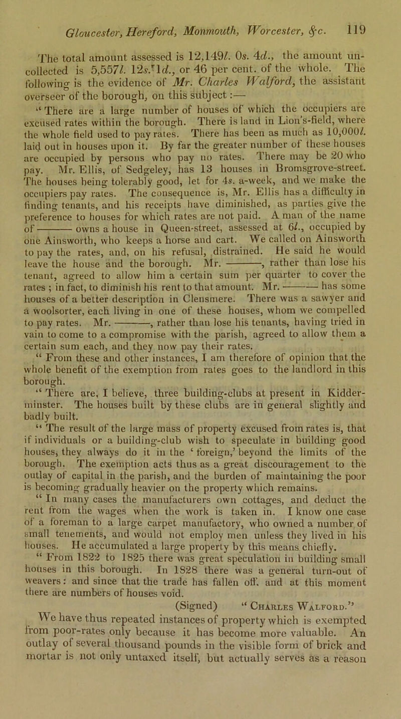 The total amount assessed is 12,149/. Os. 4c/., the amount un- collected is 5,557/. 12s.' Id., or 46 per cent, of the whole. The following is the evidence of Mr. Charles Walford, the assistant overseer of the borough, on this subject:— “ There are a large number of houses of which the occupiers are excused rates within the borough. There is land in Lion s-field, where the whole field used to pay rates. There has been as much as 10,000/. laid out in houses upon it. By far the greater number of these houses are occupied by persons who pay no rates. There may be 20 who pay. Mr. Ellis, of Sedgeley, has 13 houses in Bromsgrove-street. The houses being tolerably good, let for 4s. a-week, and we make the occupiers pay rates. The consequence is, Mr. Ellis has a difficulty in finding tenants, and his receipts have diminished, as parties give the preference to houses for which rates are not paid. A man ot the name of owns a house in Queen-street, assessed at 6/., occupied by one Ainsworth, who keeps a horse and cart. We called on Ainsworth to pay the rates, and, on his refusal, distrained. He said he would leave the house and the borough. Mr. , rather than lose his tenant, agreed to allow him a certain sum per quarter to cover the rates ; in fact, to diminish his rent to that amount. Mr. has some houses of a better description in Clensmere. There was a sawyer and a woolsorter, each living in one of these houses, whom we compelled to pay rates. Mr. , rather than lose his tenants, having tried in vain to come to a compromise with the parish, agreed to allow them a certain sum each, and they now pay their rates. “ From these and other instances, I am therefore of opinion that the whole benefit of the exemption from rates goes to the landlord in this borough. “ There are, I believe, three building-clubs at present in Kidder- minster. The houses built by these clubs are in general slightly and badly built. “ The result of the large mass of property excused from rates is, that if individuals or a building-club wish to speculate in building good houses, they always do it in the ‘ foreign,’ beyond the limits of the borough. The exemption acts thus as a great discouragement to the outlay of capital in the parish, and the burdeu of maintaining the poor is becoming gradually heavier on the property which remains. “ In many cases the manufacturers own cottages, and deduct the rent from the wages when the work is taken in. I know one case of a foreman to a large carpet manufactory, who owned a number of small tenements, and would not employ men unless they lived in his houses. He accumulated a large property by this means chiefly. “ From 1822 to 1825 there was great speculation in building small houses in this borough. In 1828 there was a general turn-out of weavers: and since that the trade has fallen ofl'. and at this moment there are numbers of houses void. (Signed) “ Charles Walford.” We have thus repeated instances of property which is exempted from poor-rates only because it has become more valuable. An outlay ol several thousand pounds in the visible form of brick and mortar is not only untaxed itself, but actually serves as a reason