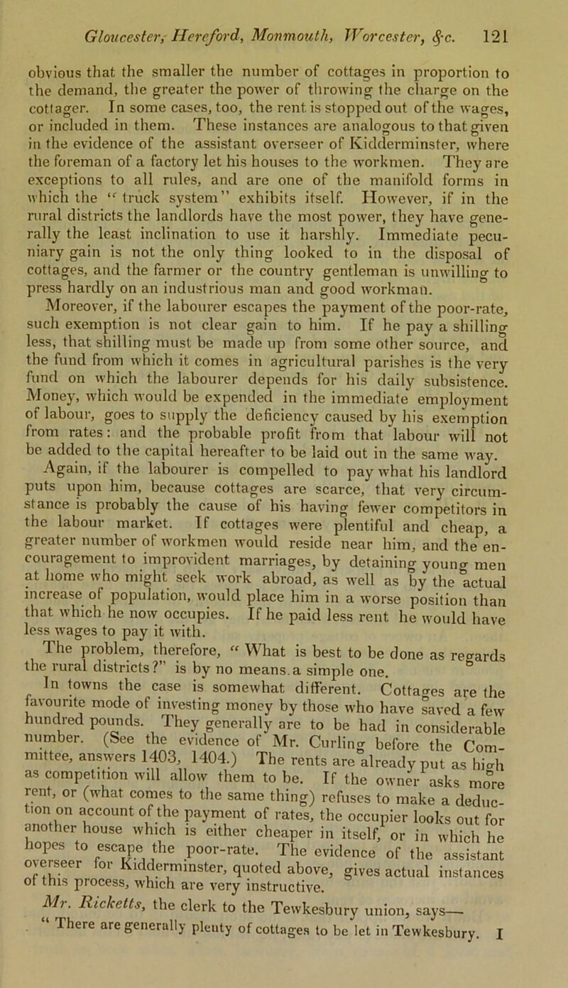 obvious that the smaller the number of cottages in proportion to the demand, the greater the power of throwing the charge on the cottager. In some cases, too, the rent is stopped out of the wages, or included in them. These instances are analogous to that given in the evidence of the assistant overseer of Kidderminster, where the foreman of a factory let his houses to the workmen. They are exceptions to all rules, and are one of the manifold forms in which the “ truck system” exhibits itself. However, if in the rural districts the landlords have the most power, they have gene- rally the least inclination to use it harshly. Immediate pecu- niary gain is not the only thing looked to in the disposal of cottages, and the farmer or the country gentleman is unwilling to press hardly on an industrious man ancl good workman. Moreover, if the labourer escapes the payment of the poor-rate, such exemption is not clear gain to him. If he pay a shillino- less, that shilling must be made up from some other source, and the fund from which it comes in agricultural parishes is the very fund on which the labourer depends for his daily subsistence. Money, which would be expended in the immediate employment of labour, goes to supply the deficiency caused by his exemption from rates: and the probable profit from that labour will not be added to the capital hereafter to be laid out in the same way. Again, if the labourer is compelled to pay what his landlord puts upon him, because cottages are scarce, that very circum- stance is probably the cause of his having fewer competitors in the labour market. If cottages were plentiful and cheap, a greater number of workmen would reside near him, and the en- couragement to improvident marriages, by detaining youna-men at home who might seek work abroad, as well as by the actual increase of population, would place him in a worse position than that which he now occupies. If he paid less rent he would have less wages to pay it with. T. he problem, therefore, “ What is best to be done as regards the rural districts? is by no means.a simple one. In towns the case is somewhat different. Cottages are the favourite mode of investing money by those who have saved a few hundred pounds. They generally are to be had in considerable number. (See the evidence of Mr. Curling before the Com- mittee, ansvvers 1403, 1404.) The rents are already put as hio-h as competition will allow them to be. If the owner asks more rent, or (what comes to the same thing) refuses to make a deduc t.on on account of the payment of rates, the occupier looks out for another house which is either cheaper in itself, or in which he oversppt0 rr, I11® .P°°r-rate- The evidence of the assistant merseer for Kidderminster, quoted above, gives actual instances ot this process, which are very instructive. Mr. Ricketts, the clerk to the Tewkesbury union, says— There are generally plenty of cottages to be let in Tewkesbury. I