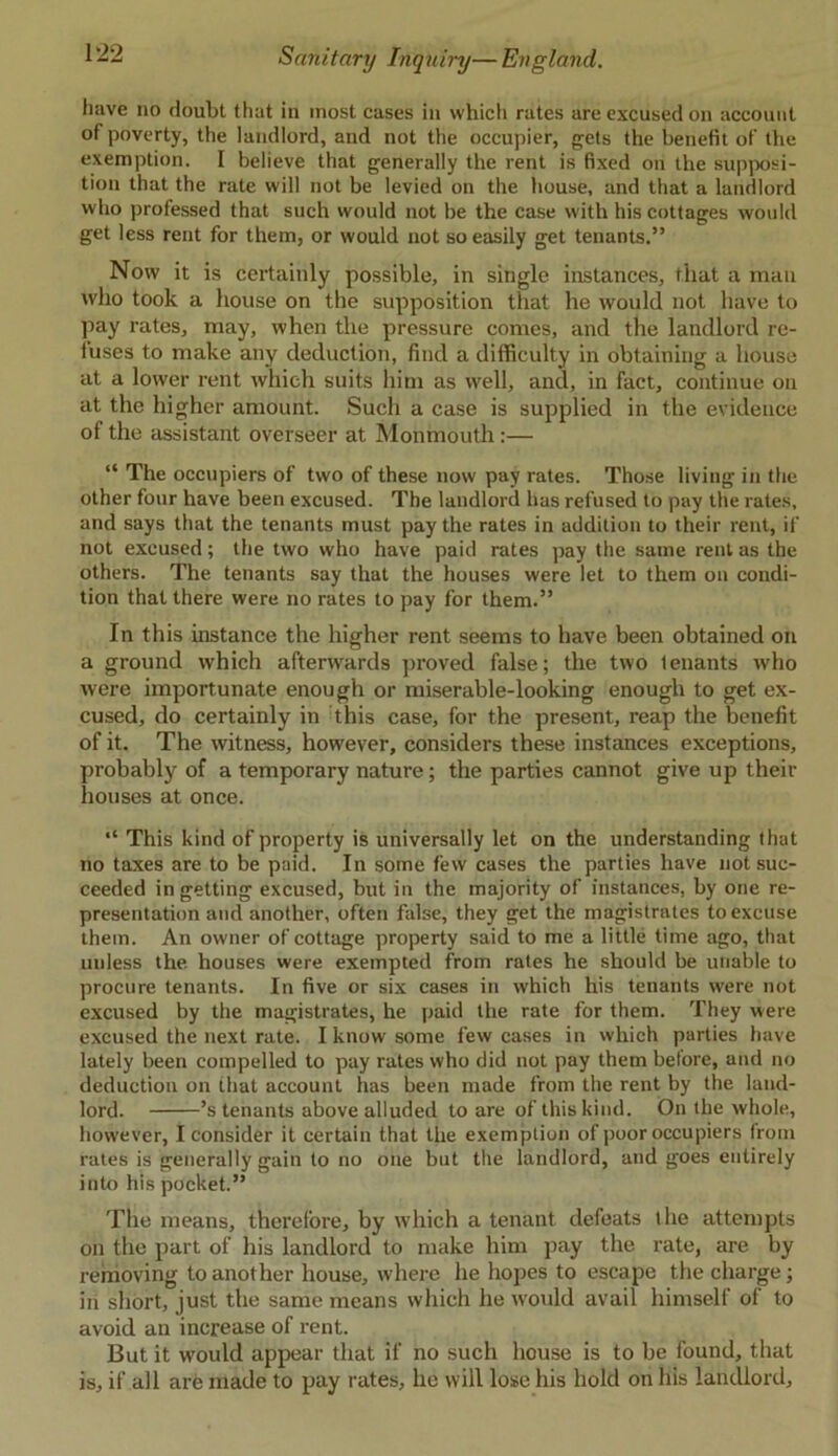 have no doubt that in most cases in which rates are excused on account of poverty, the landlord, and not the occupier, gets the benefit of the exemption. I believe that generally the rent is fixed on the supposi- tion that the rate will not be levied on the house, and that a landlord who professed that such would not be the case with his cottages would get less rent for them, or would not so easily get tenants.” Now it is certainly possible, in single instances, that a man who took a house on the supposition that he would not have to pay rates, may, when the pressure comes, and the landlord re- tuses to make any deduction, find a difficulty in obtaining a house at a lower rent which suits him as well, and, in fact, continue on at the higher amount. Such a case is supplied in the evidence of the assistant overseer at Monmouth:— “ The occupiers of two of these now pay rates. Those living in the other four have been excused. The landlord has refused to pay the rates, and says that the tenants must pay the rates in addition to their rent, if not excused; the two who have paid rates pay the same rent as the others. The tenants say that the houses were let to them on condi- tion that there were no rates to pay for them.” In this instance the higher rent seems to have been obtained on a ground which afterwards proved false; the two tenants who were importunate enough or miserable-looking enough to get ex- cused, do certainly in this case, for the present, reap the benefit of it. The witness, however, considers these instances exceptions, probably of a temporary nature; the parties cannot give up their houses at once. “ This kind of property is universally let on the understanding that no taxes are to be paid. In some few cases the parties have not suc- ceeded in getting excused, but in the majority of instances, by one re- presentation and another, often false, they get the magistrates to excuse them. An owner of cottage property said to me a little time ago, that unless the houses were exempted from rates he should be unable to procure tenants. In five or six cases in which his tenants were not excused by the magistrates, he paid the rate for them. They were excused the next rate. I know some few cases in which parties have lately been compelled to pay rates who did not pay them before, and no deduction on that account has been made from the rent by the land- lord. ’s tenants above alluded to are of this kind. On the whole, however, I consider it certain that the exemption of poor occupiers from rates is generally gain to no one but the landlord, and goes entirely into his pocket.” Tile means, therefore, by which a tenant defeats t lie attempts on the part of his landlord to make him pay the rate, are by removing to another house, where he hopes to escape the charge; in short, just the same means which he would avail himself of to avoid an increase of rent. But it would appear that if no such house is to be found, that is, if all are made to pay rates, he will lose his hold on his landlord.