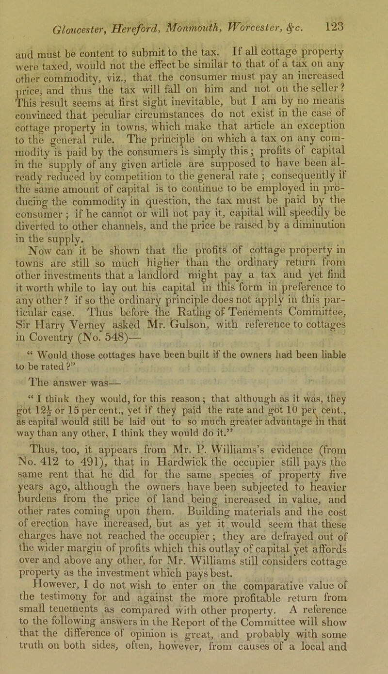 anil must be content to submit to the tax. If all cottage property were taxed, would not the effect be similar to that of a tax on any other commodity, viz., that the consumer must pay an increased price, and thus the tax will fall on him and not on the seller ? This result seems at first sight inevitable, but I am by no means convinced that peculiar circumstances do not exist in the case of cottage property in towns, which make that article an exception to the general rule. The principle on which a tax on any com- modity is paid by the consumers is simply this; profits of capital in the supply of any given article are supposed to have been al- ready reduced by competition to the general rate ; consequently if the same amount of capital is to continue to be employed in pro- ducing the commodity in question, the tax must be paid by the consumer ; if he cannot or will not pay it, capital will speedily be diverted to other channels, and the price be raised by a diminution in the supply. Now can it be shown that the profits of cottage property in towns are still so much higher than the ordinary return from other investments that a landlord might pay a tax anil yet find it worth while to lay out his capital in this form in preference to any other ? if so the ordinary principle does not apply in this par- ticular case. Thus before the Rating of Tenements Committee, Sir Harry Verney asked Mr. Culson, with reference to cottages in Coventry (No. 548)— “ Would those cottages have been built if the owners had been liable to be rated ?” The answer was— “ I think they would, for this reason ; that although as it was, they got 124 or 15per cent., yet if they paid the rate and got 10 per cent., as capital would still be laid out to so much greater advantage in that way than any other, I think they would do it.” Thus, too, it appears from Mr. P. Williams’s evidence (from No. 412 to 491), that in Hardwick the occupier still pays the same rent that he did for the same species of property five years ago, although the owners have been subjected to heavier burdens from the price of land being increased in value, and other rates coming upon them. Building materials and the cost of erection have increased, but as yet it would seem that these charges have not reached the occupier ; they are defrayed out of the wider margin of profits which this outlay of capital yet affords over and above any other, for Mr. Williams still considers cottage property as the investment which pays best. However, I do not wish to enter on the comparative value of the testimony for and against the more profitable return from small tenements as compared with other property. A reference to the following answers in the Report of the Committee will show that the difference of opinion is great, and probably with some truth on both sides, often, however, from causes of a local and
