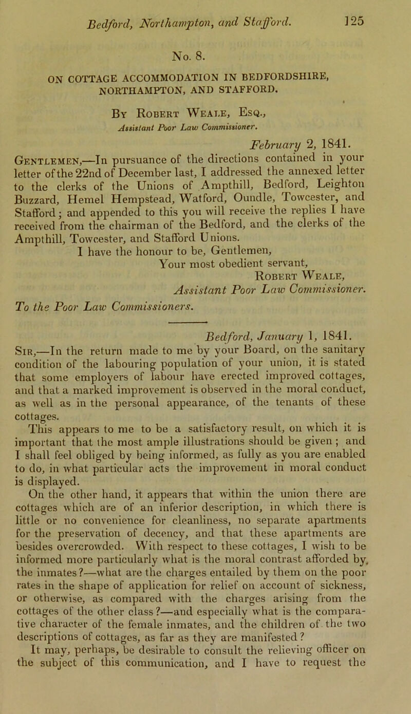 No. 8. ON COTTAGE ACCOMMODATION IN BEDFORDSHIRE, NORTHAMPTON, AND STAFFORD. By Robert Weai.e, Esq., Assistant Poor Law Commissioner. February 2, 1841. Gentlemen,—In pursuance of the directions contained in your letter of the 22nd of December last, I addressed the annexed letter to the clerks of the Unions of Ampthill, Bedford, Leighton Buzzard, Hemel Hempstead, Watford, Oundle, Towcester, and Stafford; and appended to this you will receive the replies I have received from the chairman of the Bedford, and the clerks of the Ampthill, Towcester, and Stafford Unions. I have the honour to be. Gentlemen, Your most obedient servant, Robert We ale. Assistant Poor Laic Commissioner. To the Poor Law Commissioners. Bedford, January 1, 1841. Sir,—In the return made to me by your Board, on the sanitary condition of the labouring population of your union, it is stated that some employers of labour have erected improved cottages, and that a marked improvement is observed in the moral conduct, as well as in the personal appearance, of the tenants of these cottages. This appears to me to be a satisfactory result, on which it is important that the most ample illustrations should be given ; and I shall feel obliged by being informed, as fully as you are enabled to do, in lvhat particular acts the improvement in moral conduct is displayed. On the other hand, it appears that within the union there are cottages which are of an inferior description, in which there is little or no convenience for cleanliness, no separate apartments for the preservation of decency, and that these apartments are besides overcrowded. With respect to these cottages, I wish to be informed more particularly what is the moral contrast afforded by, the inmates?—what are the charges entailed by them on the poor rates in the shape of application for relief on account of sickness, or otherwise, as compared with the charges arising from the cottages of the other class?—and especially what is the compara- tive character of the female inmates, and the children of the two descriptions of cottages, as far as they are manifested ? It may, perhaps, be desirable to consult the relieving officer on the subject of this communication, and I have to request the