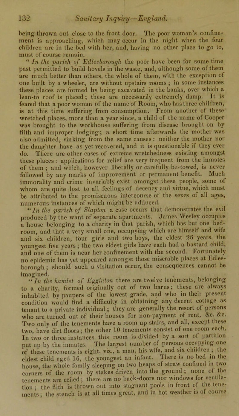 being thrown out close to the front door. The poor woman’s confine- ment is approaching, which may occur in the night when the four children are in the bed with her, and, having no other place to go to, must of course remain. “ In the parish of Edlesborough the poor have been for some time past permitted to build hovels in the waste, and, although some of them are much better than others, the whole of them, with the exception of one built by a wheeler, are without upstairs rooms ; in some instances these places are formed by being excavated in the banks, over which a lean-to roof is placed ; these are necessarily extremely damp. Tt is feared that a poor woman of the name of Room, who has three children, is at this time suffering from consumption. From another of these' wretched places, more than a year since, a child of the name of Cooper was brought to the workhouse suffering from disease brought on by filth and improper lodging; a short time afterwards the mother was also admitted, sinking from the same causes : neither the mother nor the daughter have as yet reco\ered, and it is questionable if they ever do. There are other cases of extreme wretchedness existing amongst these places: applications for relief are very frequent from the inmates of them ; and which, however liberally or carefully be>towed, is never followed by any marks of improvement or permanent benefit. Much immorality and crime invariably exist amongst these people, some of whom are quite lost to all feelings of decency and virtue, which must be attributed to the promiscuous intercourse of the sexes of all ages, numerous instances of which might be adduced. “ In the parish of S/.aplon a case occurs that demonstrates the evil produced by the want of separate apartments. James Wesley occupies a house belonging to a charity in that parish, which has but one bed- room, and that a very small one, occupying which are himself and wife and six children, four girls and two boys, the eldest 28 years, the youngest five years; the two eldest girls have each had a bastard child, and one of them is near her confinement with the second. Fortunately no epidemic has yet appeared amongst those miserable places at Fdles- borough; should such a visitation occur, the consequences cannot be imagined. “ In the hamlet of Egginton there are twelve tenements, belonging to a charity, formed originally out of two barns; these are always inhabited by paupers oMhe lowest grade, and who in their present condition would find a difficulty in obtaining any decent cottage as tenant to a private individual; they arc generally the resort of persons who are turned out of their houses for non-payment ot rent, &c. &e. Two only of the tenements have a room up stairs, and all, except these two, have dirt floors; the other 10 tenements consist of one room each. In two or three instances this room is divided by a sort of partition put up by the inmates. The largest number of persons occupying one of these tenements is eight, viz., a man, liis wife, and six children ; the eldest child aged 1G, the youngest an infant. 3here is no bed in the house, the whole family sleeping on two heaps of straw confined in two corners of the room by stakes driven into the ground ; none of the tenements are ceiled; there are no back-doors nor windows for ventila- tion ; the filth is thrown out into stagnant pools in front of the tene- ments ; the stench is at all times great, and in hot weather is of course