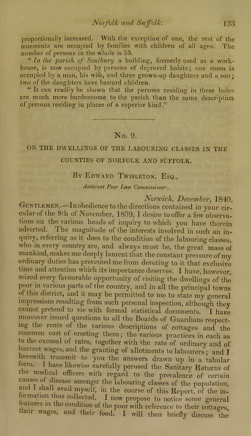 proportionally increased. With the exception of one, the rest of the tenements are occupied by families with children of alt ages. The number of persons in the whole is 55. “ In Ihc parish of Soulbury a building, formerly used as a work- house, is now occupied by persons of depraved habits; one room is occupied by a man, his wife, and three grown-up daughters and a son; two of the daughters have bastard children. “ It can readily be shown that the persons residing in these holes are much more burdensome to the parish than the same description of persons residing in places of a superior kind.” No. 9. ON THE DWELLINGS OF THE LABOURING CLASSES IN THE COUNTIES OF NORFOLK AND SUFFOLK. By Edward Twisleton, Esq., Assistant Poor Law Commissioner. Norwich, December, 1840. Gentlemen,—-Inobedience to the directions contained in your cir- cular of the 8th of November, 1839, I desire to offer a few observa- tions on the various heads of inquiry to which you have therein adverted. The magnitude of the interests involved in such an in- quiry, referring as it does to the condition of the labouring classes, who in every country are, and always must be, the great mass of mankind, makes me deeply lament that the constant pressure of my ordinary duties has prevented me from devoting to it that exclusive time and attention which its importance deserves. I have, however, seized every favourable opportunity of visiting the dwellings of the poor in various parts of the country, and in all the principal towns of this district, and it may be permitted to me to state my general impressions resulting from such personal inspection, although they cannot pretend to vie with formal statistical documents. &I have moreover issued questions to all the Boards of Guardians respect- ing the rents of the various descriptions of cottages and the common cost ot erecting them; the various practices in each as to the excusal of rates, together with the rate of ordinary and of harvest wages, and the granting of allotments to labourers ; and I herewith transmit to you the answers drawn up in a tabular iorm. 1 have likewise carefully perused the Sanitary Returns of the medical officers with regard to the prevalence of certain causes ot disease amongst the labouring classes of the population, ant 1 shall avail myselt, in the course of this Report, of the in- ormation thus collected. I now propose to notice some general natures m the condition of the poor with reference to their cottages, leu wages, and their food. I will then briefly discuss the