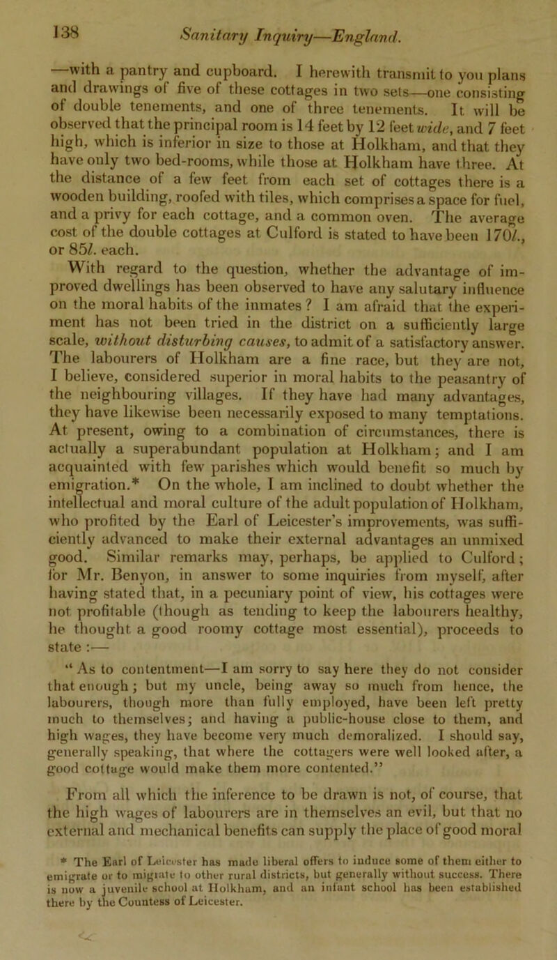 —with a pantry and cupboard. I herewith transmit to you plans and drawings ol five of these cottages in two sets—one consisting of double tenements, and one of three tenements. It. will be observed that the principal room is 14 feet by 12 feet wide, and 7 feet high, which is inferior in size to those at Holkham, and that they have only two bed-rooms, while those at Holkham have three. At the distance of a few feet from each set of cottages there is a wooden building, roofed with tiles, which comprises a space for fuel, and a privy for each cottage, and a common oven. The average cost of the double cottages at Culford is stated to have been 170/., or 85/. each. With regard to the question, whether the advantage of im- proved dwellings has been observed to have any salutary influence on the moral habits of the inmates ? I am afraid that the experi- ment has not been tried in the district on a sufficiently large scale, without disturbing causes, to admit of a satisfactory answer. The labourers of Holkham are a fine race, but they are not, I believe, considered superior in moral habits to the peasantry of the neighbouring villages. If they have had many advantages, they have likewise been necessarily exposed to many temptations. At present, owing to a combination of circumstances, there is actually a superabundant population at Holkham; and I am acquainted with fewr parishes which wrould benefit so much by emigration.* On the whole, I am inclined to doubt whether the intellectual and moral culture of the adult population of Holkham, who profited by the Earl of Leicester’s improvements, was suffi- ciently advanced to make their external advantages an unmixed good. Similar remarks may, perhaps, be applied to Culford; tor Mr. Benyon, in answer to some inquiries from myself after having stated that, in a pecuniary point of view, his cottages were not profitable (though as tending to keep the labourers healthy, lie thought a good roomy cottage most essential), proceeds to state :— “As to contentment—I am sorry to say here they do not consider that enough; but my uncle, being away so much from lienee, the labourers, though more than fully employed, have been left pretty much to themselves; and having a public-house close to them, and high wages, they have become very much demoralized. I should say, generally speaking, that where the cottagers were well looked after, a good cottage would make them more contented.” From all which the inference to be drawn is not, of course, that the high wages of labourers are in themselves an evil, but that no external and mechanical benefits can supply the place of good moral * The Earl of Leicester has made liberal offers to induce some of them either to emigrate or to migrate to other rural districts, but generally without success. There is now a juvenile school at Holkham, and an infant school has been established there by the Countess of Leicester.