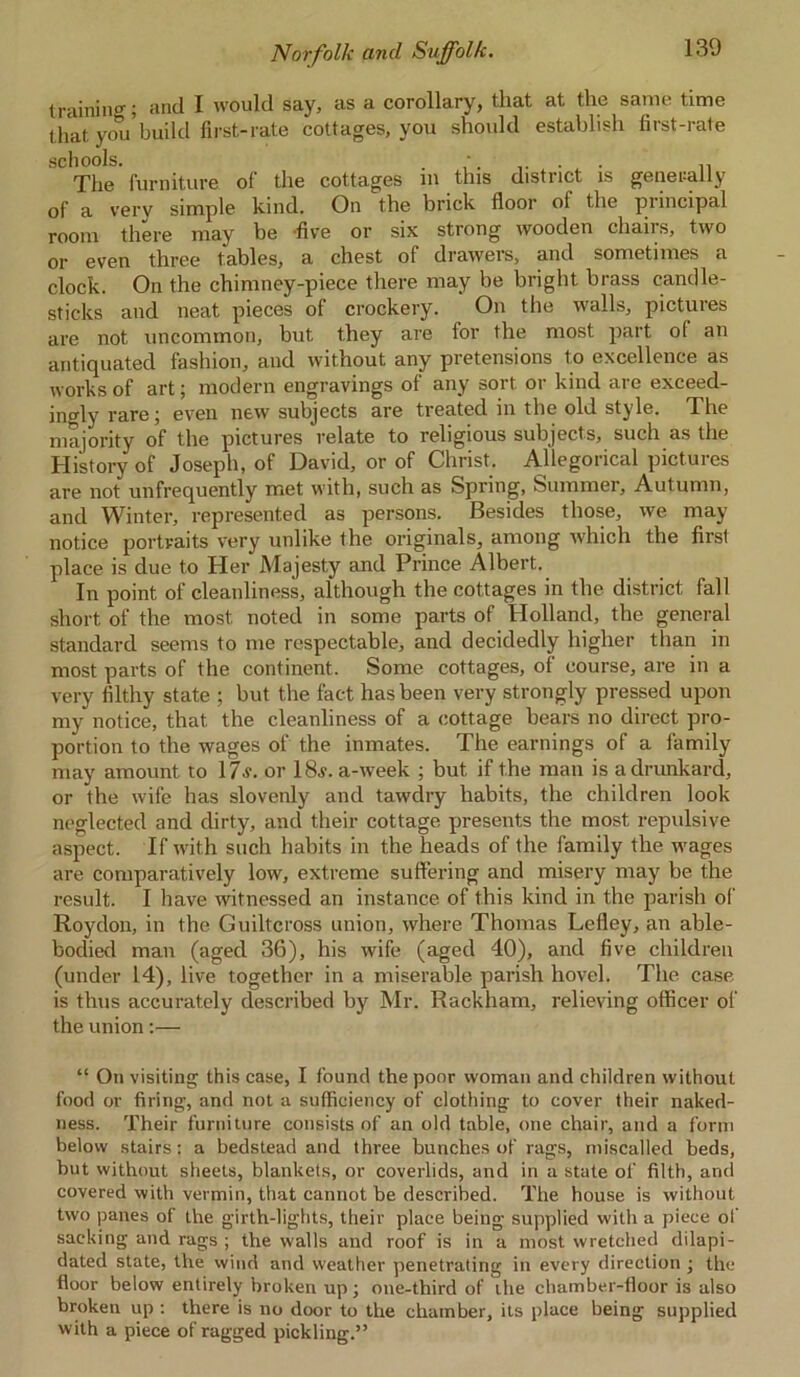 training; and I would say, as a corollary, that at the same time that you build first-rate cottages, you should establish first-rate schools. . * . . . The furniture of the cottages m this district is generally of a verv simple kind. On the brick floor ol the pnncipal room there may be -five or six strong wooden chairs, two or even three tables, a chest of drawers, and sometimes a clock. On the chimney-piece there may be bright brass candle- sticks and neat pieces of crockery. On the walls, pictures are not uncommon, but they are for the most part o( an antiquated fashion, and without any pretensions to excellence as works of art; modern engravings of any sort or kind are exceed- ingly rare; even new subjects are treated in the old style. The majority of the pictures relate to religious subjects, such as the History of Joseph, of David, or of Christ. Allegorical pictures are not unfrequently met with, such as Spring, Summer, Autumn, and Winter, represented as persons. Besides those, we may notice portraits very unlike the originals, among which the first place is due to Her Majesty and Prince Albert. In point of cleanliness, although the cottages in the district fall short of the most noted in some parts of Holland, the general standard seems to me respectable, and decidedly higher than in most parts of the continent. Some cottages, of course, are in a very filthy state ; but the fact has been very strongly pressed upon my notice, that the cleanliness of a cottage bears no direct pro- portion to the wages of the inmates. The earnings of a family may amount to 17v. or 18j. a-week ; but if the man is a drunkard, or the wife has slovenly and tawdry habits, the children look neglected and dirty, and their cottage presents the most repulsive aspect. If tvith such habits in the heads of the family the tvages are comparatively low, extreme suffering and misery may be the result. I have witnessed an instance of this kind in the parish of Roydon, in the Guiltcross union, where Thomas Lefley, an able- bodied man (aged 36), his w'ife (aged 40), and five children (under 14), live together in a miserable parish hovel. The case is thus accurately described by Mr. Rackham, relieving officer of the union:— “ On visiting this case, I found the poor woman and children without food or firing, and not a sufficiency of clothing to cover their naked- ness. Their furniture consists of an old table, one chair, and a form below stairs: a bedstead and three bunches of rags, miscalled beds, but without sheets, blankets, or coverlids, and in a state of filth, and covered with vermin, that cannot he described. The house is without two panes of the girth-lights, their place being supplied with a piece of sacking and rags ; the walls and roof is in a most wretched dilapi- dated state, the wind and weather penetrating in every direction ; the floor below entirely broken up; one-third of the chamber-floor is also broken up : there is no door to the chamber, its place being supplied with a piece of ragged pickling.”