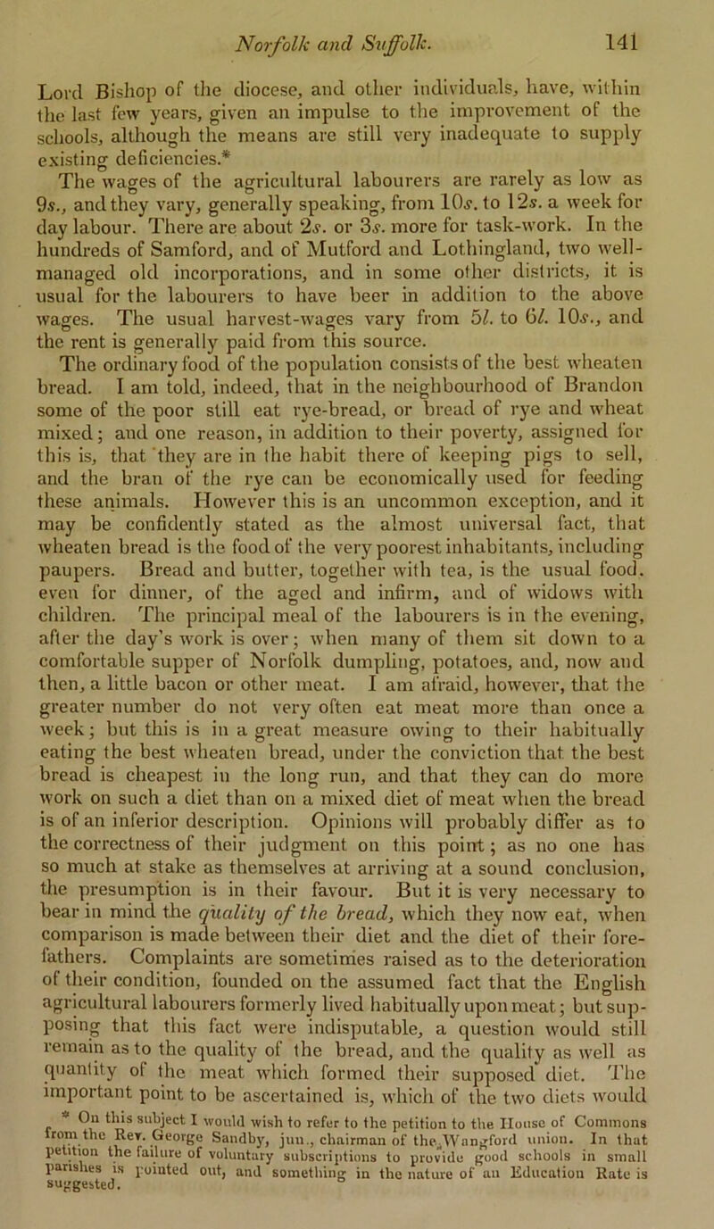 Lord Bishop of the diocese, and other individuals, have, within the last few years, given an impulse to the improvement of the schools, although the means are still very inadequate to supply existing deficiencies.* The wages of the agricultural labourers are rarely as low as 9.9., and they vary, generally speaking, from lOs. to 12s. a week for day labour. There are about 2s. or 3s. more for task-work. In the hundreds of Samford, and of Mutford and Lothingland, two well- managed old incorporations, and in some other districts, it is usual for the labourers to have beer in addition to the above wages. The usual harvest-wages vary from 51. to G/. 10s., and the rent is generally paid from this source. The ordinary food of the population consists of the best wheaten bread. I am told, indeed, that in the neighbourhood of Brandon some of the poor still eat rye-bread, or bread of rye and wheat mixed; and one reason, in addition to their poverty, assigned for this is, that they are in the habit there of keeping pigs to sell, and the bran of the rye can be economically used for feeding these animals. However this is an uncommon exception, and it may be confidently stated as the almost universal fact, that wheaten bread is the food of the very poorest inhabitants, including paupers. Bread and butter, together with tea, is the usual food, even for dinner, of the aged and infirm, and of widows with children. The principal meal of the labourers is in the evening, after the day’s work is over; when many of them sit down to a comfortable supper of Norfolk dumpling, potatoes, and, now and then, a little bacon or other meat. I am afraid, however, that the greater number do not very often eat meat more than once a week; but this is in a great measure owing to their habitually eating the best wheaten bread, under the conviction that the best bread is cheapest in the long run, and that they can do more work on such a diet than on a mixed diet of meat when the bread is of an inferior description. Opinions will probably differ as to the correctness of their judgment on this point; as no one has so much at stake as themselves at arriving at a sound conclusion, the presumption is in their favour. But it is very necessary to bear in mind the quality of the bread, which they now ear, when comparison is made between their diet and the diet of their fore- fathers. Complaints are sometimes raised as to the deterioration of their condition, founded on the assumed fact that the English agricultural labourers formerly lived habitually upon meat; but sup- posing that this fact were indisputable, a question would still remain as to the quality of the bread, and the quality as well as quantity of the meat which formed their supposed diet. The important point to be ascertained is, which of the two diets would * On this subject I would wish to refer to the petition to the House of Commons trom the Rey. George Sandby, juu., chairman of thefVVangford union. In that petition the failure of voluntary subscriptions to provide good schools in small parishes is pointed out, and something in the nature of an Education Rato is suggested.