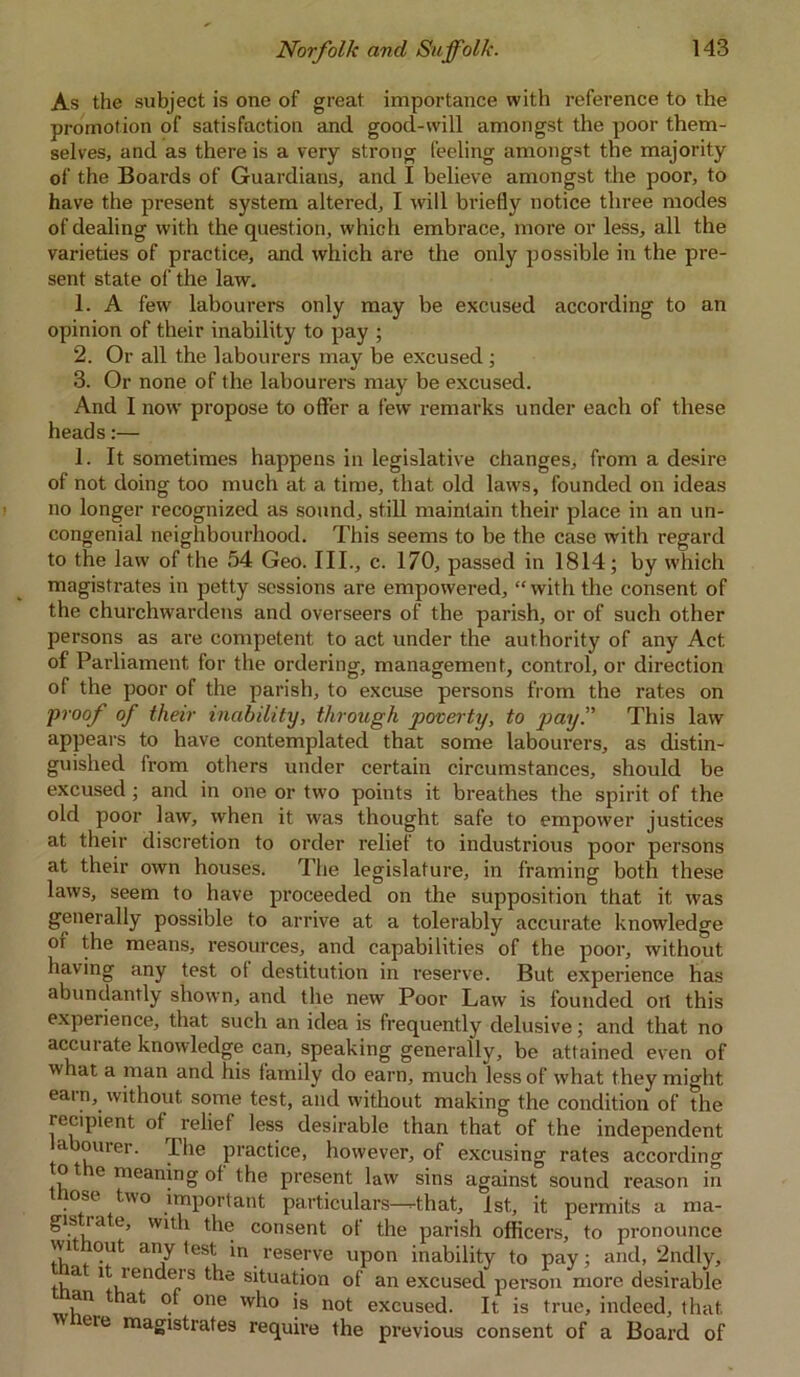 As the subject is one of great importance with reference to the promotion of satisfaction and good-will amongst the poor them- selves, and as there is a very strong feeling amongst the majority of the Boards of Guardians, and I believe amongst the poor, to have the present system altered, I will briefly notice three modes of dealing with the question, which embrace, more or less, all the varieties of practice, and which are the only possible in the pre- sent state of the law. 1. A few labourers only may be excused according to an opinion of their inability to pay ; 2. Or all the labourers may be excused; 3. Or none of the labourers may be excused. And I now propose to offer a few remarks under each of these heads:— 1. It sometimes happens in legislative changes, from a desire of not doing too much at a time, that old laws, founded on ideas no longer recognized as sound, still maintain their place in an un- congenial neighbourhood. This seems to be the case with regard to the law of the 54 Geo. III., c. 170, passed in 1814; by which magistrates in petty sessions are empowered, “ with the consent of the churchwardens and overseers of the parish, or of such other persons as are competent to act under the authority of any Act of Parliament for the ordering, management, control, or direction of the poor of the parish, to excuse persons from the rates on proof of their inability, through poverty, to pay. This law appears to have contemplated that some labourers, as distin- guished from others under certain circumstances, should be excused; and in one or two points it breathes the spirit of the old poor law, when it was thought safe to empower justices at their discretion to order relief to industrious poor persons at their own houses. The legislature, in framing both these laws, seem to have proceeded on the supposition that it was generally possible to arrive at a tolerably accurate knowledge or the means, resources, and capabilities of the poor, without having any test of destitution in reserve. But experience has abundantly shown, and the new Poor Law is founded ort this experience, that such an idea is frequently delusive; and that no accui ate knowledge can, speaking generally, be attained even of what a man and his family do earn, much less of what they might earn, without some test, and without making the condition of the recipient of relief less desirable than that of the independent labourer. The practice, however, of excusing rates according ot e meaning of the present law sins against sound reason in nose two important particulars—-that, 1st, it permits a ma- gis ra e, with the consent of the parish officers, to pronounce without any test in reserve upon inability to pay; and, 2ndly, .> a fS t*le situation of an excused person more desirable an at of one who is not excused. It is true, indeed, that ' reie magistrates require the previous consent of a Board of