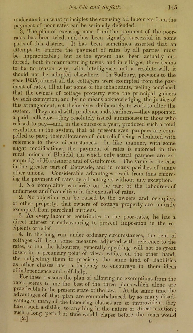 understand on what principles the excusing all labourers from the payment of poor rates can be seriously defended. 3. The plan of excusing none from the payment of the poor- rates has been tried, and has been signally successful in some parts of this district. It has been sometimes asserted that an attempt, to enforce the payment of rates by all parties must be impracticable; but as the system has been actually en- forced, both in manufacturing towns and in villages, there seems to be no reason why, with intelligence and a resolute will, it should not be adopted elsewhere. In Sudbury, previous to the year 1835, almost all the cottagers were exempted from the pay- ment of rates, till at last some of the inhabitants, feeling convinced that the owners of cottage property were the principal gainers by such exemption, and by no means acknowledging the justice of this arrangement, set themselves deliberately to work to alter the system. They acted with prudence and steadiness—they appointed a paid collector—they resolutely issued summonses to those who refused to pay—and, in the course of a year, produced such a total revolution in the system, that at present even paupers are com- pelled to pay; their allowance of out-relief being calculated with reference to these circumstances. In like manner, with some slight modifications, the payment of rates is enforced in the rural unions of Blofield, (in which only actual paupers are ex- empted,) of Hartismere and of Guiltcross. The same is the case in the greater part of Depwade, and in many parishes of many other unions. Considerable advantages result from thus enforc- ing the payment of rates by all cottagers without any exception. 1. No complaints can arise on the part of the labourers of unfairness and favouritism in the excusal of rates. 2. No objection can be raised by the owners and occupiers of other property, that owners of cottage property are unjustly exempted from parochial burdens. 3. As every labourer contributes to the poor-rates, he has a direct interest in endeavouring to prevent imposition in the re- cipients of relief. 4. In the long run, under ordinary circumstances, the rent of cottages will be in some measure adjusted with reference to the rates, so that the labourers, generally speaking, will not be great losers in a pecuniary point of view; while, on the other hand, the subjecting them to precisely the same kind of liabilities as other classes has a tendency to encourage in them ideas ot independence and self-help. For these reasons the plan of allowing no exemptions from the lates seems to me the best of the three plans which alone are practicable in the present state of the law. At the same time the advantages of that plan are counterbalanced by so many disad- vantages, many of the labouring classes are so improvident, they ia\ e such a dislike to anything in the nature of direct taxation ; SU<T t 0n° Per^ot^ °f time would elapse before the rents would L