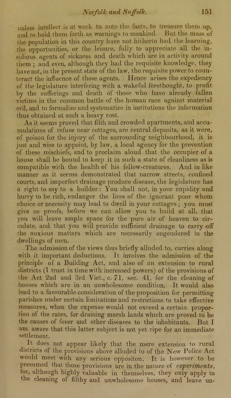 unless intellect is at work to note the facts, to treasure them up, and to hold them forth as warnings to mankind. But the mass of the population in this country have not hitherto had the learning, the opportunities, or the leisure, fully to appreciate all the in- sidious agents of sickness and death which are in activity around them ; and even, although they had the requisite knowledge, they have not, in the present state of the law, the requisite power to coun- teract the influence of those agents. Hence arises the expediency of the legislature interfering with a wakeful forethought, to profit by the sufferings and death of those who have already fallen victims in the common battle of the human race against, material evil, and to formalize and systematize in institutions the information thus obtained at such a heavy cost. As it seems proved that filth and crowded apartments, and accu- mulations of refuse near cottages, are central deposits, as it were, of poison for the injury of the surrounding neighbourhood, it is just and wise to appoint, by law, a local agency for the prevention of these mischiefs, and to proclaim aloud that the occupier of a house shall be bound to keep it in such a state of cleanliness as is compatible with the health of his fellow-creatures. And in like manner as it seems demonstrated that narrow streets, confined courts, and imperfect drainage produce disease, the legislature has a right to say to a builder: You shall not, in your cupidity and hurry to be rich, endanger the lives of the ignorant poor whom choice or necessity may lead to dwell in your cottages ; you must give us proofs, before we can allow you to build at all, that you will leave ample space for the pure air of heaven to cir- culate, and that you will provide sufficient drainage to carry off the noxious matters which are necessarily engendered in the dwellings of men. The admission of the views thus briefly alluded to, carries along with it important deductions. It involves the admission of the principle of a Building Act, and also of an extension to rural districts (I trust in time with increased powers) of the provisions of the Act 2nd and 3rd Viet., c. 71, sec. 41, for the cleaning of houses which are in an unwholesome condition, It would also lead to a favourable consideration of the proposition for permitting parishes under certain limitations and restrictions to take effective measures, when the expense would not exceed a certain propor- tion of the rates, for draining marsh lands which are proved to be the causes of fever and other diseases to the inhabitants. But I am aware that this latter subject is not yet ripe for an immediate settlement. It does not appear likely that the mere extension to rural districts of the provisions above alluded to of the New Police Act would meet with any serious oppositon. It is however to be presumed that, those provisions are in the nature of experiments, tor, although highly valuable in themselves, they only apply to the cleaning of filthy and unwholesome houses, and leave un-