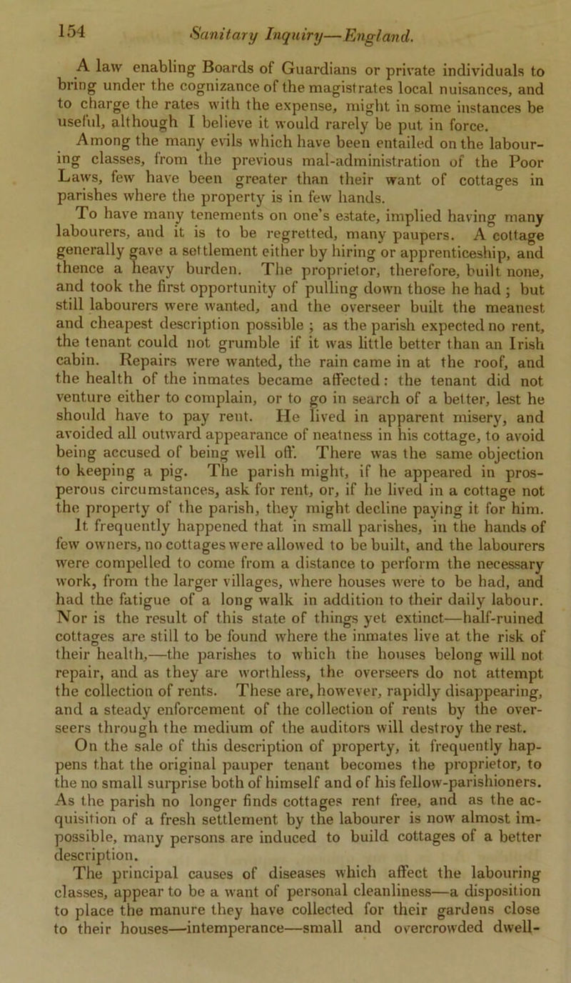 A law enabling Boards of Guardians or private individuals to bring under the cognizance of the magistrates local nuisances, and to charge the rates with the expense, might in some instances be useful, although I believe it would rarely be put in force. Among the many evils which have been entailed on the labour- ing classes, from the previous mal-administration of the Poor Laws, few have been greater than their want of cottages in parishes where the property is in few hands. To have many tenements on one’s estate, implied having many labourers, and it is to be regretted, many paupers. A cottage generally gave a settlement either by hiring or apprenticeship, and thence a heavy burden. The proprietor, therefore, built none, and took the first opportunity of pulling down those he had ; but still labourers were wanted, and the overseer built the meanest and cheapest description possible ; as the parish expected no rent, the tenant could not grumble if it was little better than an Irish cabin. Repairs were wanted, the rain came in at the roof, and the health of the inmates became affected: the tenant did not venture either to complain, or to go in search of a better, lest he should have to pay rent. He lived in apparent misery, and avoided all outward appearance of neatness in his cottage, to avoid being accused of being well oft'. There was the same objection to keeping a pig. The parish might, if he appeared in pros- perous circumstances, ask for rent, or, if he lived in a cottage not the property of the parish, they might decline paying it for him. It frequently happened that in small parishes, in the hands of few owners, no cottages were allowed to be built, and the labourers were compelled to come from a distance to perform the necessary work, from the larger villages, where houses were to be had, and had the fatigue of a long walk in addition to their daily labour. Nor is the result of this state of things yet extinct—half-ruined cottages are still to be found wrhere the inmates live at the risk of D # , their health,—the parishes to which tne houses belong will not repair, and as they are worthless, the overseers do not attempt the collection of rents. These are, however, rapidly disappearing, and a steady enforcement of the collection of rents by the over- seers through the medium of the auditors will destroy the rest. On the sale of this description of property, it frequently hap- pens that the original pauper tenant becomes the proprietor, to the no small surprise both of himself and of his fellow-parishioners. As the parish no longer finds cottages rent free, and as the ac- quisition of a fresh settlement by the labourer is now almost im- possible, many persons are induced to build cottages of a better description. The principal causes of diseases which affect the labouring classes, appear to be a want of personal cleanliness—a disposition to place the manure they have collected for their gardens close to their houses—intemperance—small and overcrowded dwell-