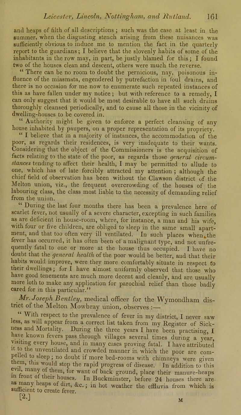 and heaps of filth of all descriptions; such was the case at least in the summer, when the disgusting stench arising from these nuisances was sufficiently obvious to induce me to mention the fact in the quarterly report to the guardians; I believe that the slovenly habits of some of the inhabitants in the row may, in part, be justly blamed for this; I found two of the houses clean and descent, others were much the reverse. “ There can be no room to doubt the pernicious, nay, poisonous in- fluence of the miasmata, engendered by putrefaction in foul drains, and there is no occasion for me now to enumerate such repeated instances of this as have fallen under my notice; but with reference to a remedy, I can only suggest that it would be most desirable to have all such drains thoroughly cleansed periodically, and to cause all those in the vicinity of dwelling-houses to be covered in. “ Authority might be given to enforce a perfect cleansing of any house inhabited by paupers, on a proper representation of its propriety. “ I believe that in a majority of instances, the accommodation of the poor, as regards their residences, is very inadequate to their wants. Considering that the object of the Commissioners is the acquisition of facts relating to the state of the poor, as regards those general circum- stances tending to affect their health, I may be permitted to allude to one, which has of late forcibly attracted my attention ; although the chief field of observation has been without the Clawson district uf the Melton union, viz., the frequent overcrowding of the houses of the labouring class, the class most liable to the necessity of demanding relief from the union. “ During the last four months there has been a prevalence here of scarlet fever, not usually of a severe character, excepting in such families as are deficient in house-room, where, for instance, a man and his wife, with four or five children, are obliged to sleep in the same small apart- ment, and that too often very ill ventilated. In such places when ..the fever has occurred, it has often been of a malignant type, and not unfre- quently fatal to one or more at the house thus occupied. I have no doubt that the general health of the poor would be better, and that their habits would improve, were they more comfortably situate in respect to their dwellings; furl have almost uniformly observed that those who have good tenements are much more decent and cleanly, and are usually more loth to make any application for parochial relief than those badly cared for in this particular.” Mr. Joseph Bentley, medical officer for the YVymondham dis- trict of the Melton Mowbray union, observes :— “ With respect to the prevalence of fever in my district, I never saw less, as will appear from a correct list taken from my Register of Sick- ness and Mortality. During the three years I have been practising, I have known fevers pass through villages several times during a year, visiting every house, and in many cases proving fatal. I have attributed it to the unventilated and crowded manner in which the poor are com- pelled to sleep ; no doubt if more bed-rooms with chimneys were given ttiem, this would stop the rapid progress of disease. In addition to this evi , many of them, lor want of back ground, place their manure-heaps m ront ot their houses. In Buckminster, before 24 houses there are as many heaps of dirt, &c.; in hot weather the effluvia from which is sufficient to create fever. [2-] M