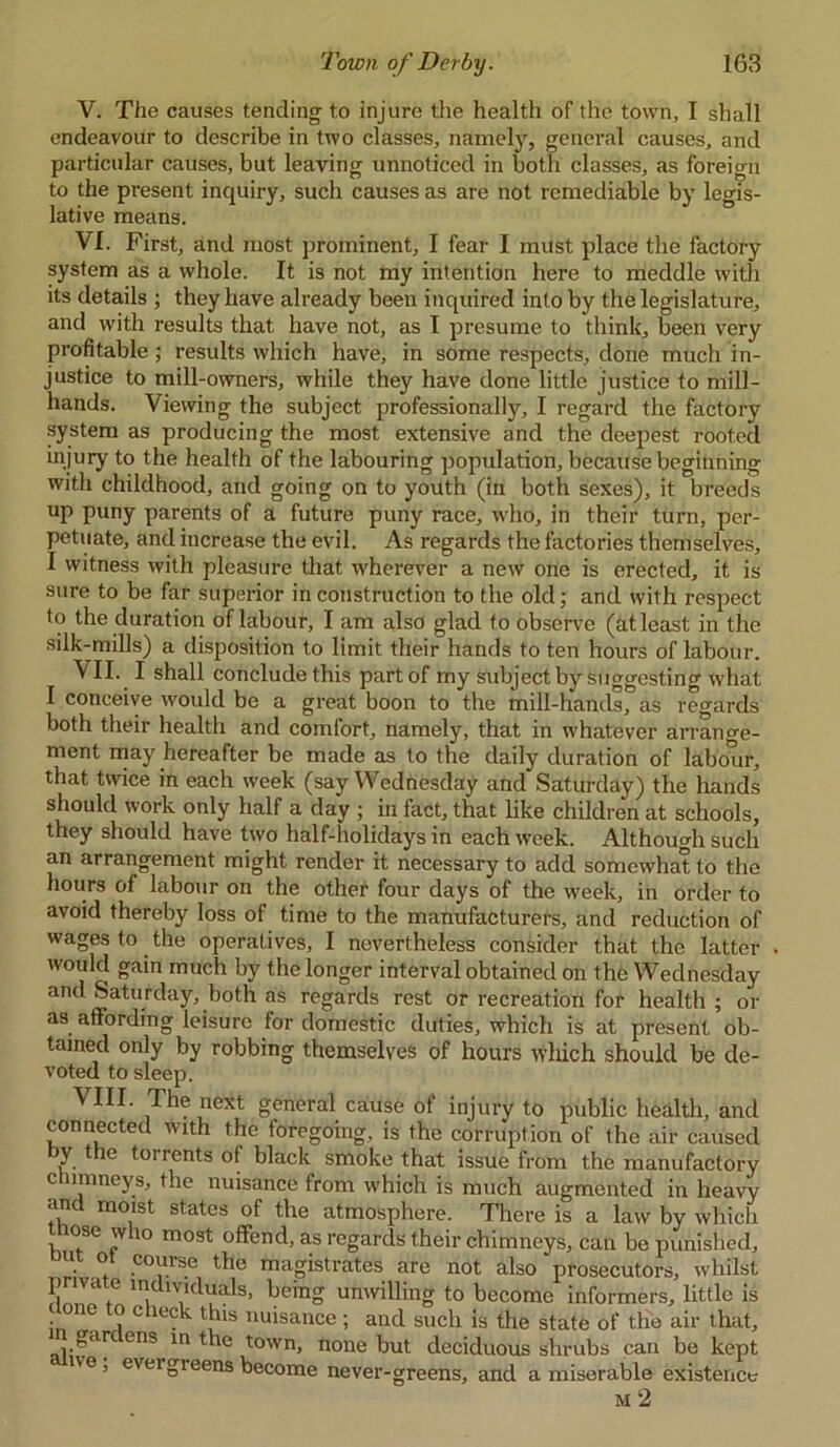 V. The causes tending to injure the health of the town, I shall endeavour to describe in two classes, namely, general causes, and particular causes, but leaving unnoticed in both classes, as foreign to the present inquiry, such causes as are not remediable by legis- lative means. VI. First, and most prominent, I fear I must place the factory system as a whole. It is not my intention here to meddle with its details ; they have already been inquired into by the legislature, and with results that have not, as I presume to think, been very profitable ; results which have, in some respects, done much in- justice to mill-owners, while they have done little justice to mill- hands. Viewing the subject professionally, I regard the factory system as producing the most extensive and the deepest rooted injury to the health of the labouring population, because beginning with childhood, and going on to youth (in both sexes), it breeds up puny parents of a future puny race, who, in their turn, per- petuate, and increase the evil. As regards the factories themselves, I witness with pleasure that wherever a new one is erected, it is sure to be far superior in construction to the old; and with respect to the duration of labour, I am also glad to observe (at least in the silk-mills) a disposition to limit their hands to ten hours of labour. VII. I shall conclude this part of my subject by suggesting what I conceive would be a great boon to the mill-hands, as regards both their health and comfort, namely, that in whatever arrano-e- ment may hereafter be made as to the daily duration of labour, that twice in each week (say Wednesday and Saturday) the hands should work only half a day ; in fact, that like children at schools, they should have two half-holidays in each week. Although such an arrangement might render it necessary to add somewhat to the hours of labour on the other four days of the week, in order to avoid thereby loss of time to the manufacturers, and reduction of wages to the operatives, I nevertheless consider that the latter . would gain much by the longer interval obtained on the Wednesday and Saturday, both as regards rest or recreation for health ; or as affording leisure for domestic duties, which is at present ob- tained only by robbing themselves of hours which should be de- voted to sleep. \ III. The next general cause of injury to public health, and connected with the foregoing, is the corruption of the air caused y t e toi rents of black smoke that issue from the manufactory chimneys, the nuisance from which is much augmented in heavy and moist states of the atmosphere. There is a law by which tnose who most offend, as regards their chimneys, can be punished, u o course the magistrates are not also prosecutors, whilst private individuals, being unwilling to become informers, little is t one o c ieck this nuisance; and such is the state of the air that, garc ens in the town, none but deciduous shrubs can be kept ne, evergreens become never-greens, and a miserable existence M 2