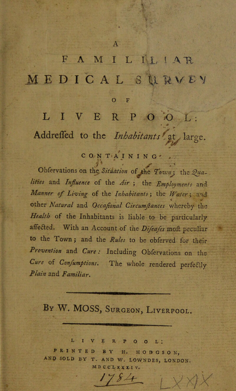 A F A M I L I I, 1 ATI ■ IEDICAL Stl^VEV O F LIVERPO OL: • 4 AddrefTed to the Inhabitants' lities and Influence of the Air ; the Employments and Manner of Living of the Inhabitants; the Water; and other Natural and Occaflonal Circumflances whereby the Health of the Inhabitants is liable to be particularly afFe&ed. With an Account of the Difcafes moll peculiar to the Town; and the Rules to be obferved for their Prevention and Cure: Including Obfervations on the Cure of Confumptions. The whole rendered perfectly Plain and Familiar. By W. MOSS, Surgeon, Liverpool. Liverpool: PRINTED BY H. HODGSON, AND SOLD BY T. AND W. LOWNDES, LONDON. MDC C'L- X X X.I V. 'M&~ ly m