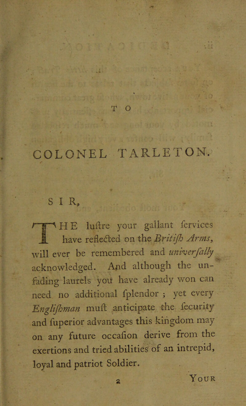 COLONEL TARLETON. S I R, r-y-A H E luftre your gallant fervices have refleded on the Britijh Arms, will ever be remembered and univerfally acknowledged. And although the un- fading laurels you have already won can need no additional fplendor ; yet every Englifhman muft anticipate the fecurity and fuperior advantages this kingdom may on any future occalion derive from the exertions and tried abilities of an intrepid, loyal and patriot Soldier. a Your