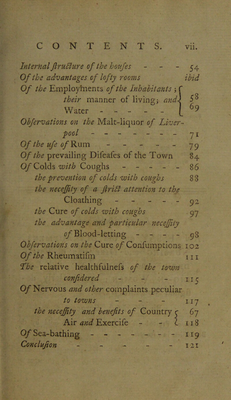 Internal Jlruffure of the houfes - Of the advantages of lofty rooms Of the Employments of the Inhabitants their manner of living; and\ Water ----- Obfervations on the Malt-liquor of Liver- pool - - - - - - - Of the ufe of Rum - Of the prevailing Difeafes of the Town Of Colds with Coughs - - - - - the prevention of colds with coughs the neceffity of a frill attention to the Cloathing - the Cure of colds with coughs the advantage and particular neceffity of Blood-letting - - - - Obfervations on the Cure of Confumpticns Of the Rheumatifm The relative healthfulnefs of the town confidered - - - 0/Nervous and other complaints peculiar to towns - the neceffity and benefits of Country r Air and Exercife i Of Sea-bathing - - - - - - Conclufion - .54 ibid 58 69 7i 79 84 86 83 92 97 98 102 111 1 15 IJ7 67 118 119 121