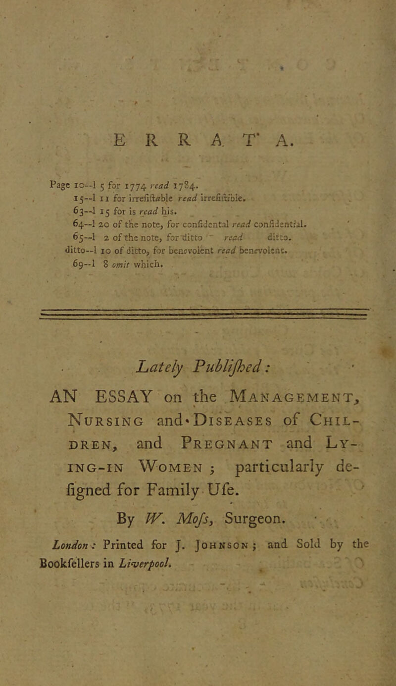 v * Page xc—1 5 for 1774 read 1784. 15—1 11 for irrefiftable read irrelhb'bie. 63— 1 13 for is read his. 64— 1 20 of the note, for confidcntal read confidential. 65— 1 2 of the note, for tlitto read ditto, ditto—l 10 of ditto, for benevolent read benevolent. 69—1 8 omit which. Lately Publifhed: AN ESSAY on the Management, Nursing and»DisEASEs of Chil- dren, and Pregnant and Ly- ing-in Women 3 particularly de- figned for Family Ufe. By W. Mojs, Surgeon. London : Printed for J. Johnson ; and Sold by the Bookfellers in Liverpool. • . — , •* > . * . . 3 • ' • •' V' ■ - • ' ‘r * . {f V C l Ji'- * *