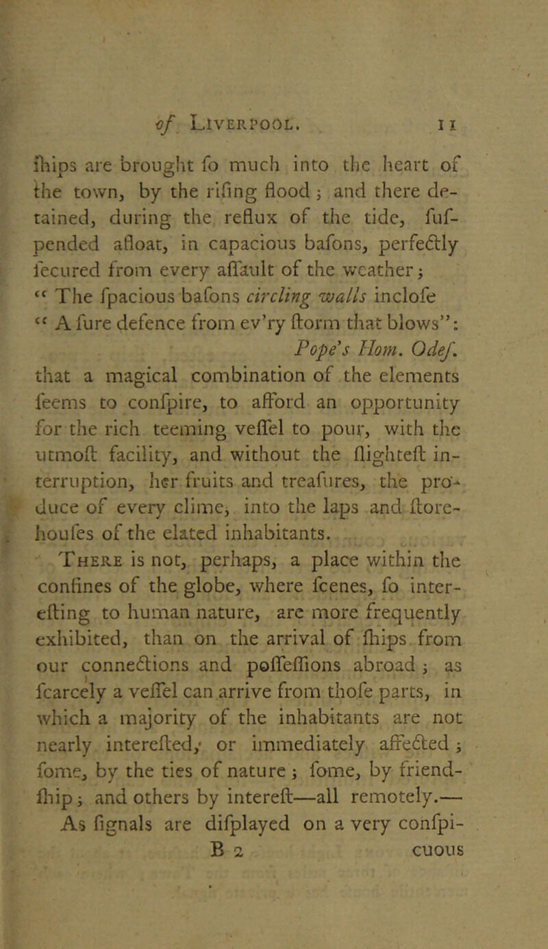 ihips are brought fo much into the heart of the town, by the rifing flood ; and there de- tained, during the reflux of the tide, fuf- pended afloat, in capacious bafons, perfectly fecured from every aflault of the weather; “ The fpacious bafons circling walls inclofe “ A fure defence from ev’ry ftorm that blows”: Pope's Horn. OdeJ\ that a magical combination of the elements feems to confpire, to afford an opportunity for the rich teeming veflel to pour, with the utmoft facility, and without the flighted in- terruption, her fruits and treafures, the pro- duce of every clime, into the laps and (tore- houfes of the elated inhabitants. There is not, perhaps, a place within the confines of the globe, where l'cenes, fo inter- tilling to human nature, are more frequently exhibited, than on the arrival of ihips from our connexions and pofleflions abroad ■, as fcarcely a veflel can arrive from thofe parts, in which a majority of the inhabitants are not nearly intereiledy or immediately affeXed; fome, by the ties of nature ; fome, by friend- ihip; and others by intereft—all remotely.— As fignals are difplayed on a very confpi- B 2 cuous