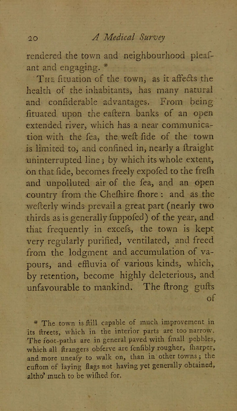 rendered the town and neighbourhood pieaf- ant and engaging. * The fituation of the town, as it affedts the health of the inhabitants, has many natural and confiderable advantages. From being fituated upon the eaftern banks of an open extended river, which has a near communica- tion with the fea, the weft fide of the town is limited to, and confined in, nearly a ftraight uninterrupted line; by which its whole extent, on that fide, becomes freely expofed to the frefh and unpolluted air of the fea, and an open country from the Chefhire fhore : and as the wefterly winds prevail a great part (nearly two thirds as is generally fuppofed) of the year, and that frequently in excefs, the town is kept very regularly purified, ventilated, and freed from the lodgment and accumulation of va- pours, and effluvia of various kinds, which, by retention, become highly deleterious, and unfavourable to mankind. The ftrong gufts of * The town is ftill capable of much improvement in its Greets, which in the interior parts are too narrow. The foot-paths are in general paved with fmall pebbles, which all ftrangers obferve are fenlibly rougher, fharper, and more uneafy to walk on, than in other towns; the cuftom of laying flags not having yet generally obtained, altho’ much to be wiflied for.