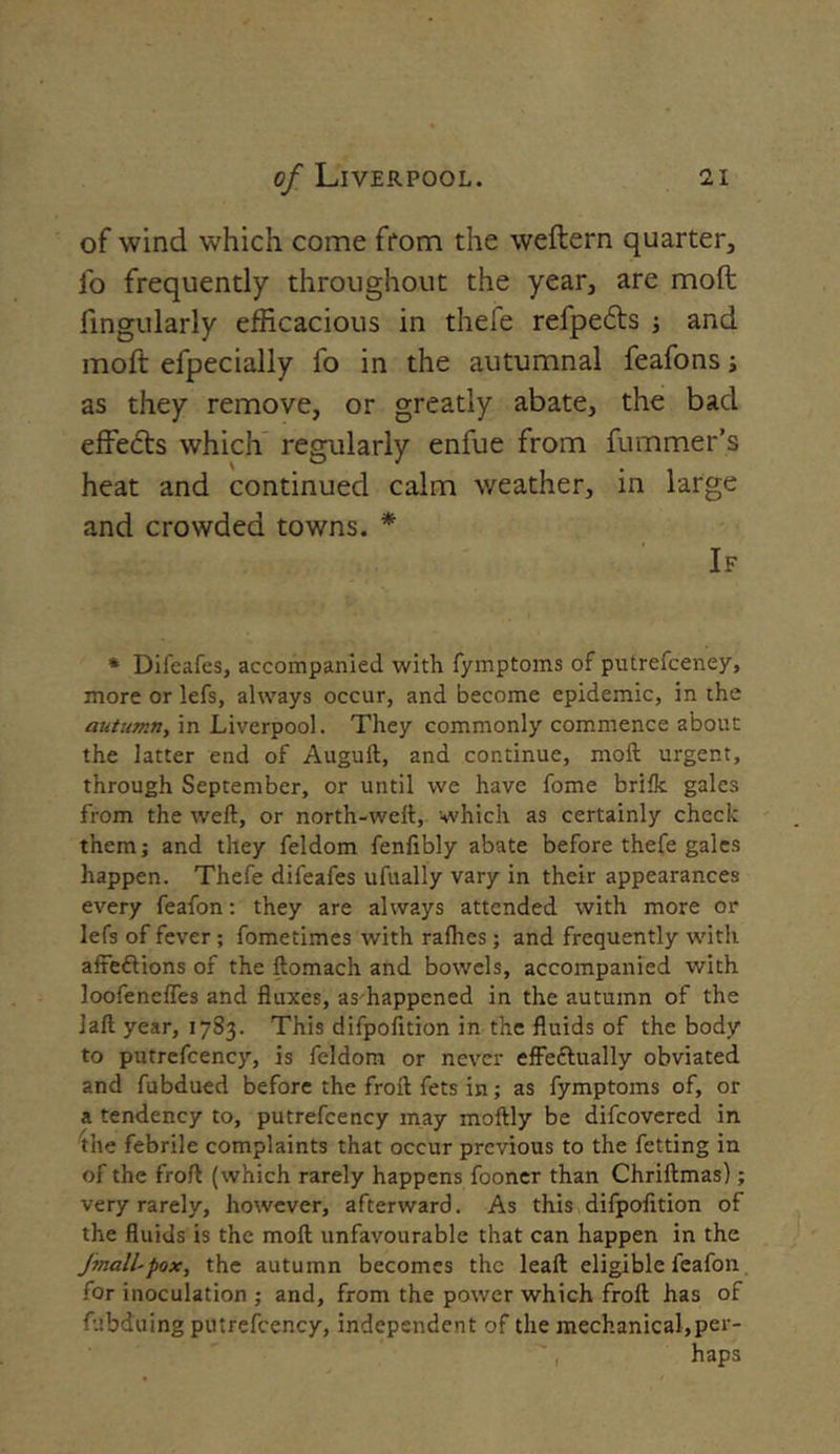 of wind which come from the weftern quarter, fo frequently throughout the year, are moft Angularly efficacious in thefe refpetfrs and moft efpecially fo in the autumnal feafons j as they remove, or greatly abate, the bad effects which regularly enfue from fummer’s heat and continued calm weather, in large and crowded towns. * If * Difeafes, accompanied with fymptoms of putrefceney, more or lefs, always occur, and become epidemic, in the autumn, in Liverpool. They commonly commence about the latter end of Auguft, and continue, moft urgent, through September, or until we have fome brilk gales from the tveft, or north-weft, which as certainly check them; and they feldom fenfibly abate before thefe gales happen. Thefe difeafes ufually vary in their appearances every feafon: they are always attended with more or lefs of fever ; fometimes with rallies; and frequently with affeftions of the ftomach and bowels, accompanied with loofenelfes and fluxes, as happened in the autumn of the laft year, 1783. This difpofition in the fluids of the body to putrefceney, is feldom or never effe&ually obviated and fubdued before the froft fets in; as fymptoms of, or a tendency to, putrefceney may moftly be difeovered in the febrile complaints that occur previous to the fetting in of the froft (which rarely happens fooner than Chriftmas); very rarely, however, afterward. As this difpofition of the fluids is the moft unfavourable that can happen in the Jmall-pox, the autumn becomes the leaft eligible feafon for inoculation ; and, from the power which froft has of fubduing putrefceney, independent of the mechanical,per- haps