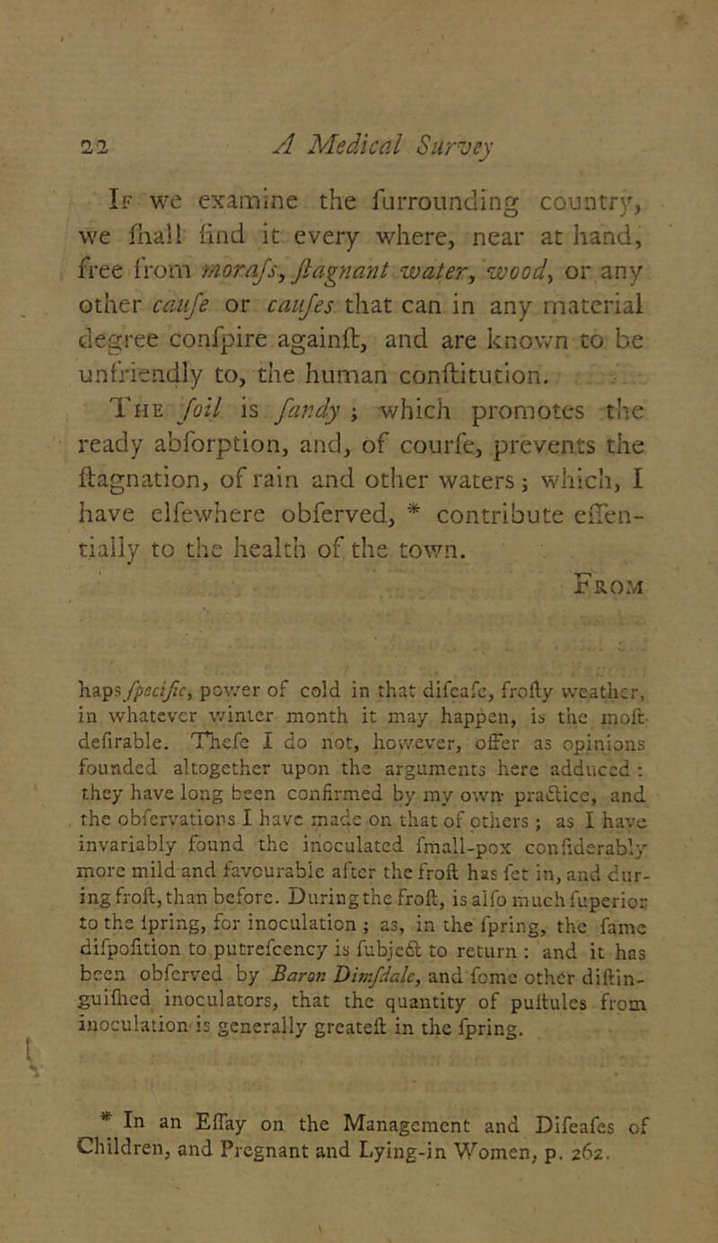 If we examine the fur rounding country, we fnall find it every where, near at hand, free from morajs, flagrant water, wood, or any other cauje or caujes that can in any material degree confpire againft, and are known to be unfriendly to, the human conftitution. The foil is fandy which promotes the ready abforption, and, of courfe, prevents the ftagnation, of rain and other waters; which, I have elfewhere obferved, * contribute eiTen- tiaiiy to the health of the town. From haps /pacific, power of cold in that difcafe, frofty weather, in whatever winter month it may happen, is the moft defirable. Thefe I do not, however, offer as opinions founded altogether upon the arguments here adduced : they have long been confirmed by my own- pradlice, and the obfervaticns I have made on that of others ; as I have invariably found the inoculated fmall-pox confiderably more mild and favourable after the froft has fet in, and cur- ing froft, than before. During the froft, is alfo much fuperior to the ipring, for inoculation ; as, in the fpring, the fame difpofition to putrefcency is fubjedt to return : and it has been obferved by Baron Dim/dale, and feme other diftin- gui(lied inoculators, that the quantity of puitules from inoculation is generally greateft in the fpring. * In an Effay on the Management and Difeafes of Children, and Pregnant and Lying-in Women, p. 262.