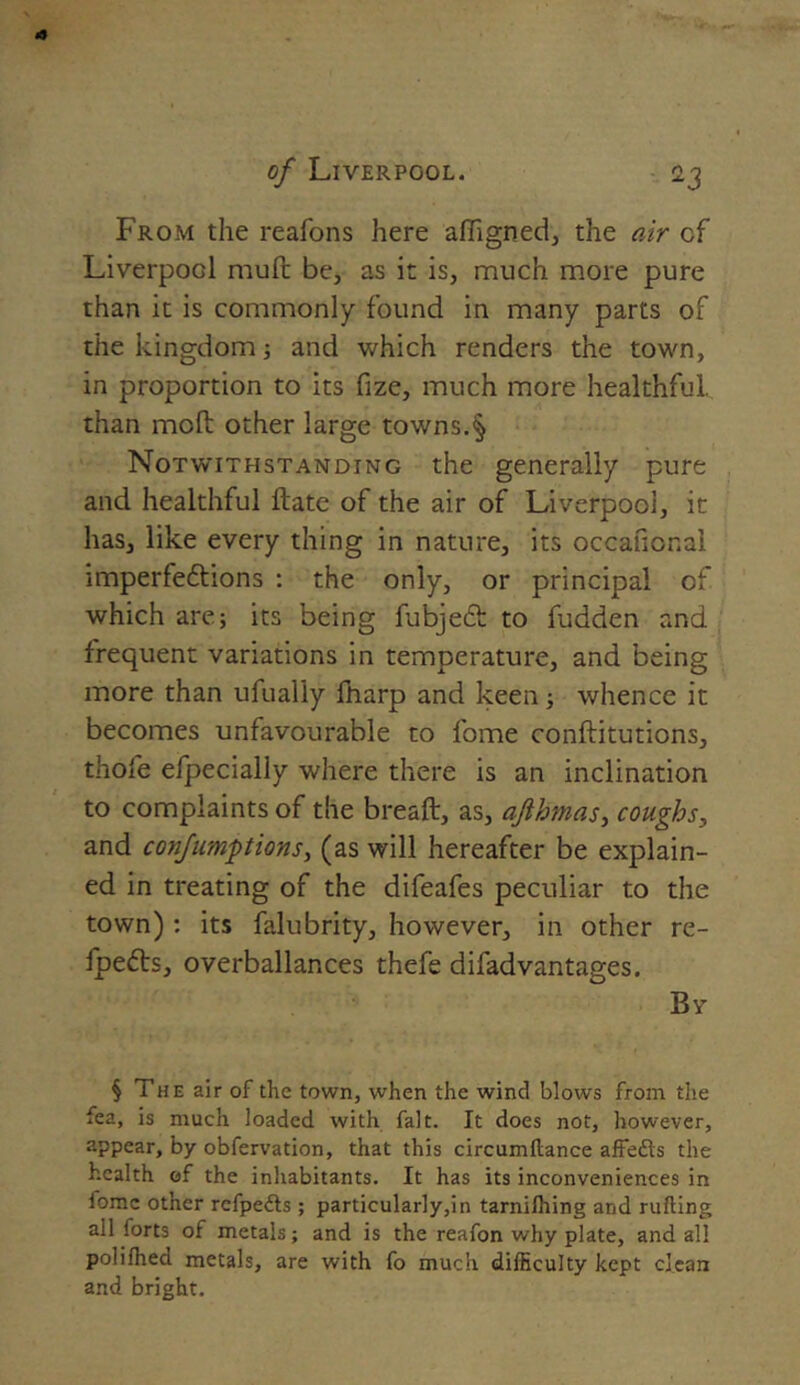 From the reafons here affigned, the air cf Liverpod muft be, as it is, much more pure than it is commonly found in many parts of the kingdom; and which renders the town, in proportion to its fize, much more healthful, than mod other large towns.§ Notwithstanding the generally pure and healthful ftate of the air of Liverpool, it has, like every thing in nature, its occafional imperfeftions : the only, or principal of which are; its being fubjeft to fudden and frequent variations in temperature, and being more than ufualiy lharp and keen; whence it becomes unfavourable to fome conftitutions, thofe efpecially where there is an inclination to complaints of the breaft, as, ajihmas, coughs, and confumptions, (as will hereafter be explain- ed in treating of the difeafes peculiar to the town) : its falubrity, however, in other re- fpefts, overballances thefe difadvantages. Bv § The air of the town, when the wind blows from the fea, is much loaded with fait. It does not, however, appear, by obfervation, that this circumftance affefts the health of the inhabitants. It has its inconveniences in fome other rcfpe&s ; particularly,in tarnifhing and rufting ail forts of metals; and is the reafon why plate, and all polifhed metals, are with fo much difficulty kept clean and bright.