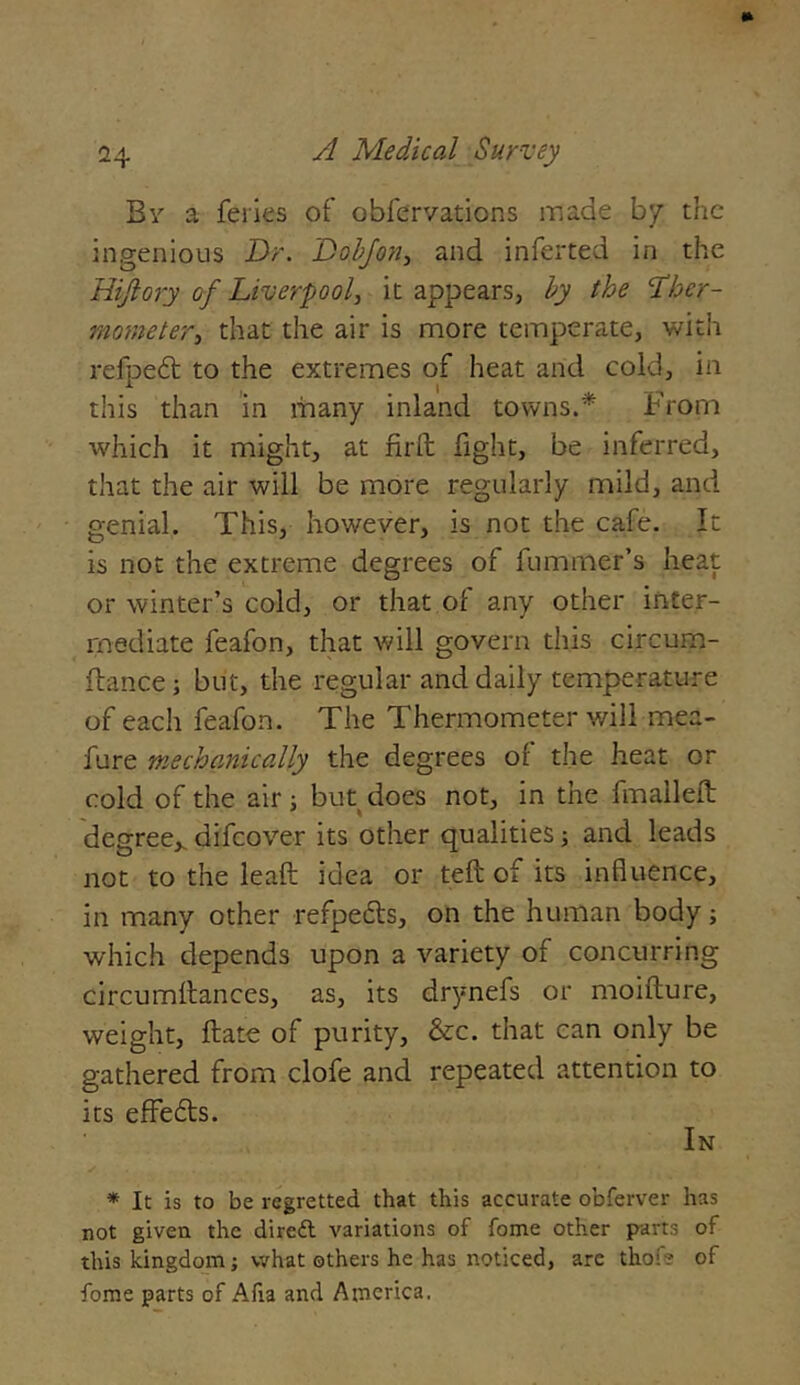 By a feries of obfervations made by the ingenious Dr. Dobjon, and inferred in the Hijlory of Liverpool, it appears, by the ther- mometer, that the air is more temperate, with refped to the extremes of heat arid cold, in this than in many inland towns.'* From which it might, at fird fight, be inferred, that the air will be more regularly mild, and genial. This, however, is not the cafe. It is not the extreme degrees of fummer’s heat or winter’s cold, or that of any other inter- mediate feafon, that will govern this circum- flance; but, the regular and daily temperature of each feafon. The Thermometer will mea- fure mechanically the degrees of the heat or cold of the air; but does not, in the fmalleft degree,, difeover its other qualities; and leads not to the lead idea or ted of its influence, in many other refpeds, on the human body; which depends upon a variety of concurring circumdances, as, its drynefs or moidure, weight, date of purity, &c. that can only be gathered from clofe and repeated attention to its effeds. In * It is to be regretted that this accurate obferver has not given the dirett variations of fome other part3 of this kingdom; what others he has noticed, arc thof? of fome parts of Afia and America.