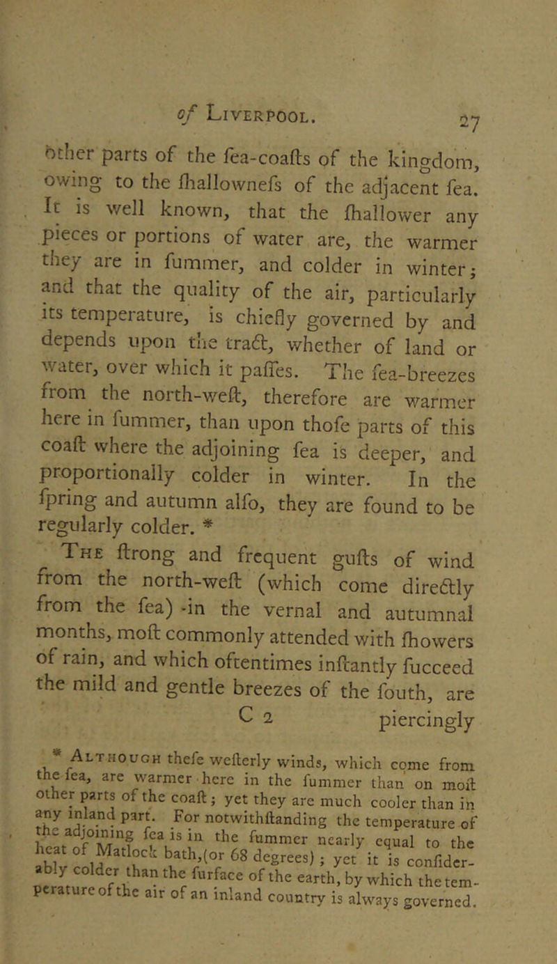other parts of the fea-coafts of the kingdom, owing to the fhallownefs of the adjacent fea. It is v/ell known, that the fhallower any pieces or portions of water are, the warmer tney are in fummer, and colder in winter; and that the quality of the air, particularly its temperature, is chiefly governed by and depends upon the trad, whether of land or water, over which it paffes. The fea-breezes from the north-weft, therefore are warmer here in fummer, than upon thofe parts of this coaft where the adjoining fea is deeper, and proportionally colder in winter. In the fpring and autumn alfo, they are found to be regularly colder. * The ftrong and frequent gufts of wind from the north-weft (which come dire&ly from the fea) -in the vernal and autumnal months, moft commonly attended with fhowers of rain, and which oftentimes inftantly fucceed the mild and gentle breezes of the fouth, are C 2 piercingly •' Although thefe wefterly winds, which come from the lea, are warmer here in the fummer than on moil other parts of the coaft; yet they arc much cooler than in any inland part. For notwithttanding the temperature of - a joining fea is in the fummer nearly equal to the aWv bt,ath/(°rr 68 degrees) ; yet h is confider- ably colder than the furface of the earth, by which the tem- perature of the air of an inland country is always governed.