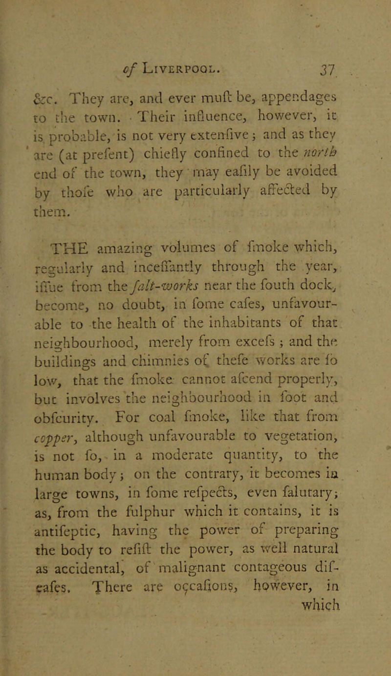 &c. They are, and ever muft be, appendages to the town. Their influence, however, it is. probable, is not very extenfive; and as they are (at prefent) chiefly confined to the north end of the town, they may eafily be avoided by thole who are particularly affected by them. THE amazing volumes of fmoke which, regularly and inceffantly through the year, iffue from the falt-works near the fouth dock, become, no doubt, in fome cafes, unfavour- able to the health of the inhabitants of that neighbourhood, merely from excels; and the buildings and chimnies of thefe works are io low, that the fmoke cannot afcend properly, but involves the neighbourhood in foot and obfcurity. For coal fmoke, like that from copper, although unfavourable to vegetation, is not fo, in a moderate quantity, to the human body; on the contrary, it becomes in large towns, in fome refpecfts, even falutary; as, from the fulphur which it contains, it is antifeptic, having the power of preparing the body to refill the power, as well natural as accidental, of malignant contageous dif- eafes. There are occafions, however, in which