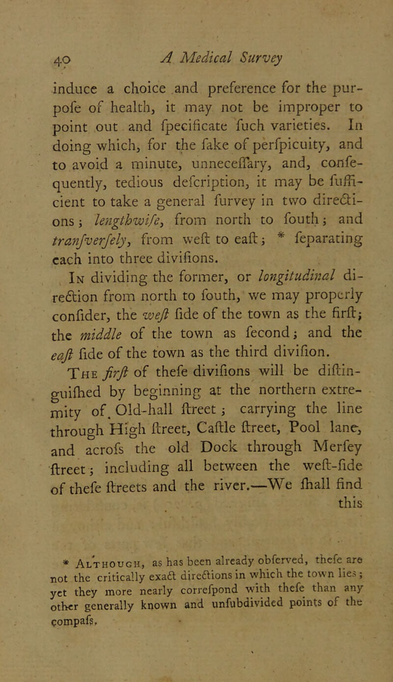 induce a choice and preference for the pur- pofe of health, it may not be improper to point out and fpecificate fuch varieties. In doing which, for the fake of perfpicuity, and to avoid a minute, unneceflary, and, confe- quently, tedious defcription, it may be fuffi- cient to take a general furvey in two dire&i- ons ; lengthwife, from north to fouth; and tranfverjely, from weft to eaft; * feparating each into three divifions. In dividing the former, or longitudinal di- rection from north to fouth, we may properly confider, the weft fide of the town as the firft; the middle of the town as fecond; and the eaft fide of the town as the third divifion. The firft of thefe divifions will be diftin- guifhed by beginning at the northern extre- mity of. Old-hall ftreet ; carrying the line through High ftreet, Caftle ftreet, Pool lane, and acrofs the old Dock through Merfey ftreet ; including all between the weft-fide of thefe ftreets and the river.—We lhall find this * Although> sis has been already obfervea, thefe are not the critically exadt diredtions in which the town lie.-'; yet they more nearly correfpond with thefe than any other generally known and unfubdivided points 01 the compafs,