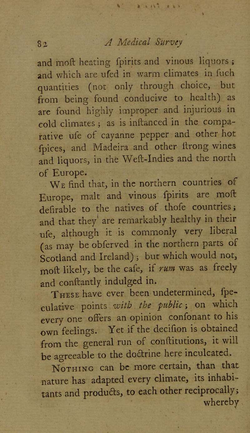 and moft heating fpirits and vinous liquors ; and which are ufed in warm climates in fuch quantities (not only through choice, but from being found conducive to health) as are found highly improper and injurious in cold climates; as is inftanced in the compa- rative ufe of cayanne pepper and other hot fpices, and Madeira and other ltrong wines and liquors, in the Weft-Indies and the north of Europe. We find that, in the northern countries of Europe, malt and vinous fpirits are moft defirable to the natives of thofe countries; and that they' are remarkably healthy in their ufe, although it is commonly very liberal (as may be obferved in the northern parts of Scotland and Ireland) ; but which would not, moft likely, be the cafe, if rum was as freely and conftantly indulged in. These have ever been undetermined, fpe- culative points with the public ; on which every one offers an opinion confonant to his own feelings. Yet if the decifion is obtained from the general run of conftitutions, it will be agreeable to the doctrine here inculcated. Nothing can be more certain, than that nature has adapted every climate, its inhabi- tants and produ&s, to each other reciprocally; whereby