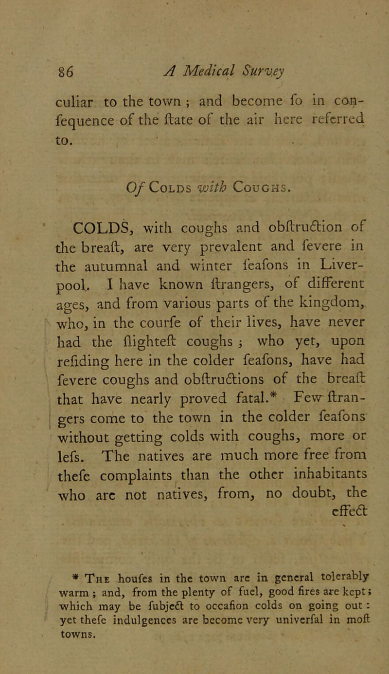 culiar to the town ; and become fo in con- fequence of the date of the air here referred to. 0/Colds with Coughs. COLDS, with coughs and obdruedion of the bread, are very prevalent and fevere in the autumnal and winter feafons in Liver- pool. I have known ftrangers, of different ages, and from various parts of the kingdom, who, in the courfe of their lives, have never had the flighted coughs ; who yet, upon redding here in the colder feafons, have had fevere coughs and obdruftions of the bread that have nearly proved fatal.* Few dran- gers come to the town in the colder feafons without getting colds with coughs, more or lefs. The natives are much more free from thefe complaints than the other inhabitants who are not natives, from, no doubt, the cffe<5t * The houfes in the town are in general tolerably warm ; and, from the plenty of fuel, good fires arc kept; which may be fubjeft to occafion colds on going out : yet thefe indulgences are become very univerfal in moft towns.