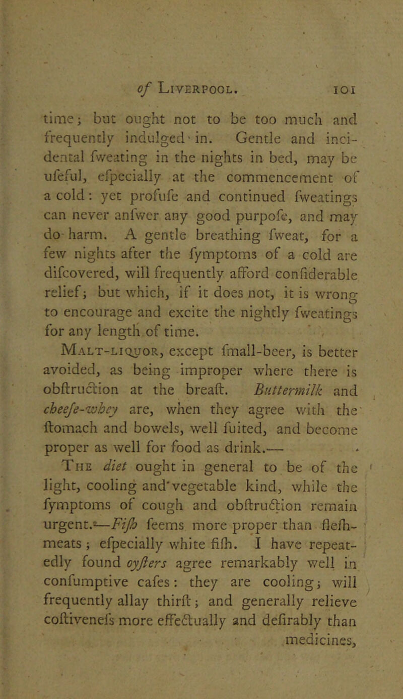 time; but ought not to be too much and frequently indulged-in. Gentle and inci- dental fweating in the nights in bed, may be ufeful, efpecially at the commencement of a cold: yet profufe and continued fweatings can never anfwer any good purpofe, and may do harm. A gentle breathing fvveat, for a few nights after the fymptoms of a cold are difcovered, will frequently afford confiderable relief; but which, if it does not, it is wrong to encourage and excite the nightly fweatings for any length of time. Malt-liquor, except fmall-beer, is better avoided, as being improper where there is obdruction at the bread. Buttermilk and cheeje-whey are, when they agree with the' ftomach and bowels, well fuited, and become proper as well for food as drink.— The diet ought in general to be of the light, cooling and* vegetable kind, while the fymptoms of cough and obdrutdion remain urgent.2—Fifo leems more proper than flefh- meats ; efpecially white fifh. I have repeat- edly found oyfters agree remarkably well in confumptive cafes: they are cooling; will frequently allay third; and generally relieve codivenefs more effe&ually and defirably than medicines.