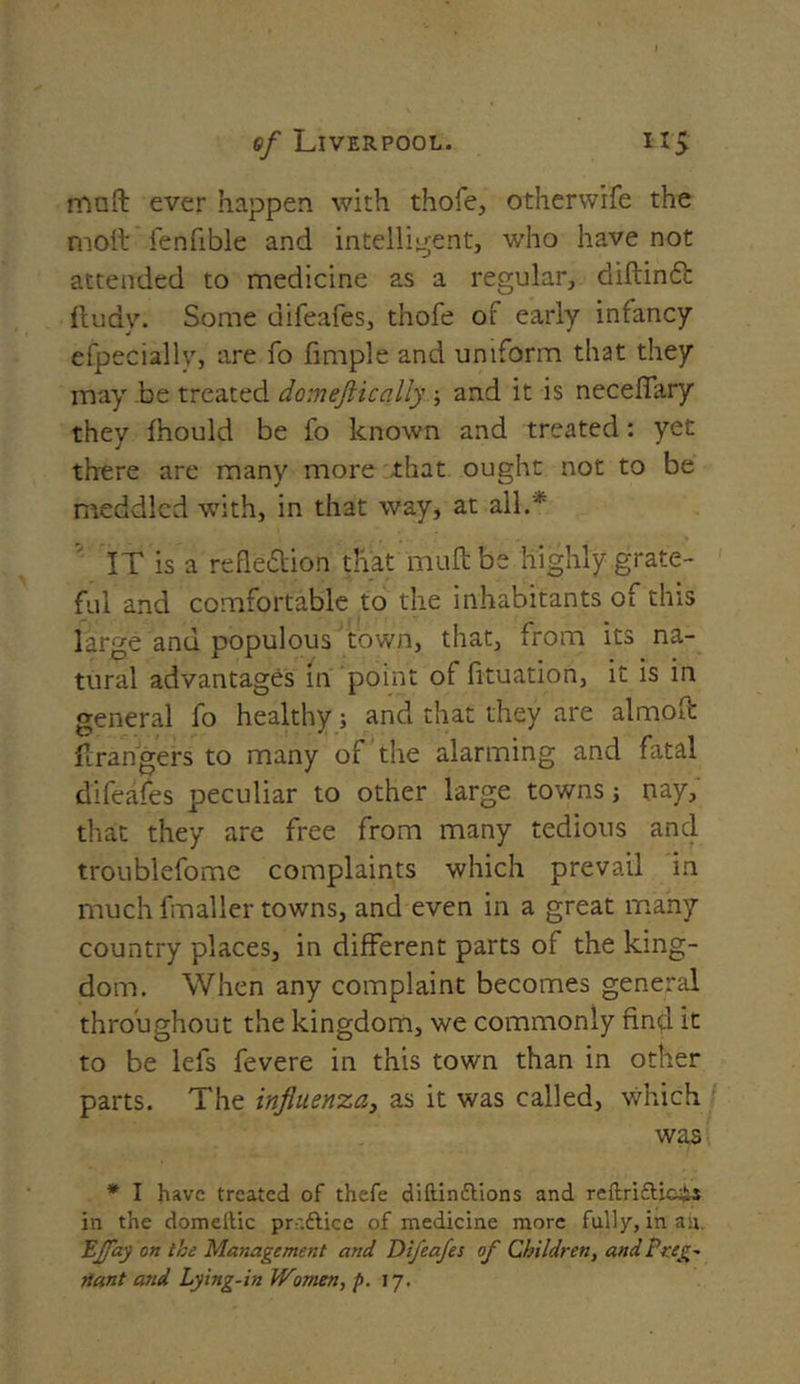 mnft ever happen with thofe, otherwife the moil fenuble and intelligent, who have not attended to medicine as a regular, diftinCb fludw Some difeafes, thofe of early infancy efpeciallv, are fo fimple and uniform that they may be treated domejticallf; and it is neceffary they fhould be fo known and treated: yet there are many more that ought not to be meddled with, in that way, at all.'* IT is a reflection that muftbe highly grate- ful and comfortable to the inhabitants of this large and populous town, that, from its na- tural advantages in point of fituation, it is in general fo healthy; and that they are almoft Grangers to many of the alarming and fatal difeafes peculiar to other large towns j nay, that they are free from many tedious and troublefome complaints which prevail in much fmaller towns, and even in a great many country places, in different parts of the king- dom. When any complaint becomes general throughout the kingdom, we commonly find it to be lefs fevere in this town than in other parts. The influenza, as it was called, which was * I have treated of thefe diftinttions and reftrifti&h-s in the domellic prr.dtice of medicine more fully, in ah LJfay on the Management and Difeafes of Children, and Preg- riant and Lying-in Women, p. 17.