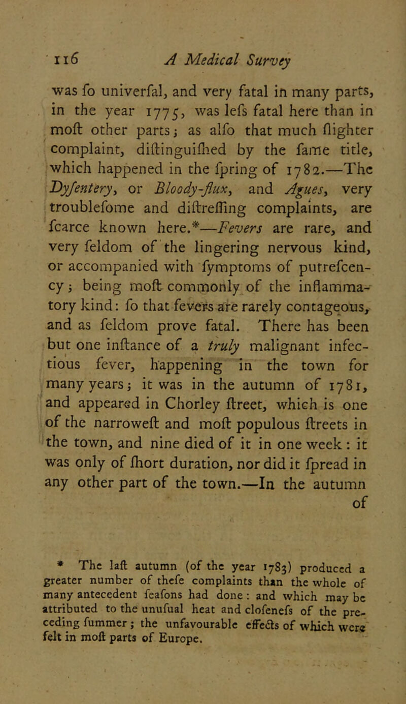 was fo univerfal, and very fatal in many parts, in the year 1775, was fatal here t^ian *n moft other parts; as alfo that much (lighter complaint, diftinguifned by the fame title, which happened in the fpring of 1782.—The Dyfentery, or Bloody-flux, and Agues> very troublefome and diftrefling complaints, are fcarce known here.*—Fevers are rare, and very feldom of the lingering nervous kind, or accompanied with fymptoms of putrefcen- cy 3 being moft commonly of the inflamma- tory kind: fo that fevers are rarely contageous, and as feldom prove fatal. There has been but one inftance of a truly malignant infec- tious fever, happening in the town for many years; it was in the autumn of 1781, and appeared in Chorley ftreet, which is one of the narrowed and moft populous ftreets in the town, and nine died of it in one week : it was only of (hort duration, nor did it fpread in any other part of the town.—In the autumn of * The laft autumn (of the year 1783) produced a greater number of thefe complaints than the whole of many antecedent feafons had done : and which may be attributed to the unufual heat and clofenefs of the pre- ceding fummer ; the unfavourable efFeds of which were felt in moft parts of Europe.