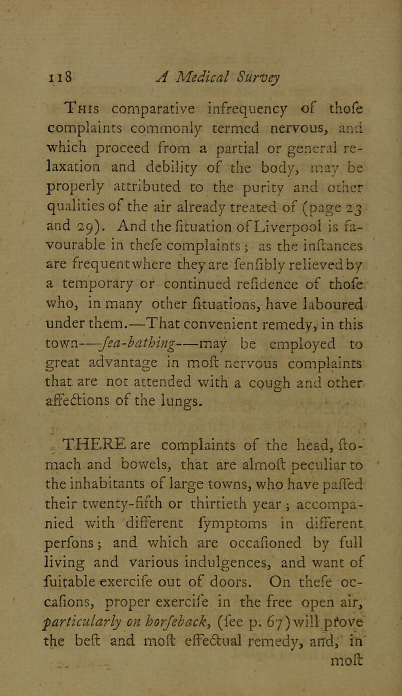 This comparative infrequency of thofe complaints commonly termed nervous, and which proceed from a partial or general re- laxation and debility of the body, may be properly attributed to the purity and other qualities of the air already treated of (page 23 and 29). And the fituation of Liverpool is fa- vourable in thefe complaints; as the inftances are frequentwhere theyare fenfibly relieved by a temporary or continued refidence of thofe who, in many other fituations, have laboured under them.—That convenient remedy, in this town—-Jea-bathing—may be employed to great advantage in moft nervous complaints that are not attended with a cough and other affections of the lungs. THERE are complaints of the head, fro- mach and bowels, that are almoft peculiar to the inhabitants of large towns, who have paffed their twenty-fifth or thirtieth year 5 accompa- nied with different fymptoms in different perfons; and which are occafioned by full living and various indulgences, and want of fuitable exercife out of doors. On thefe oc- cafions, proper exercife in the free open air, ■particularly on horjeback, (fee p. 67)will pfove the beft and moft effectual remedy, and, in moft