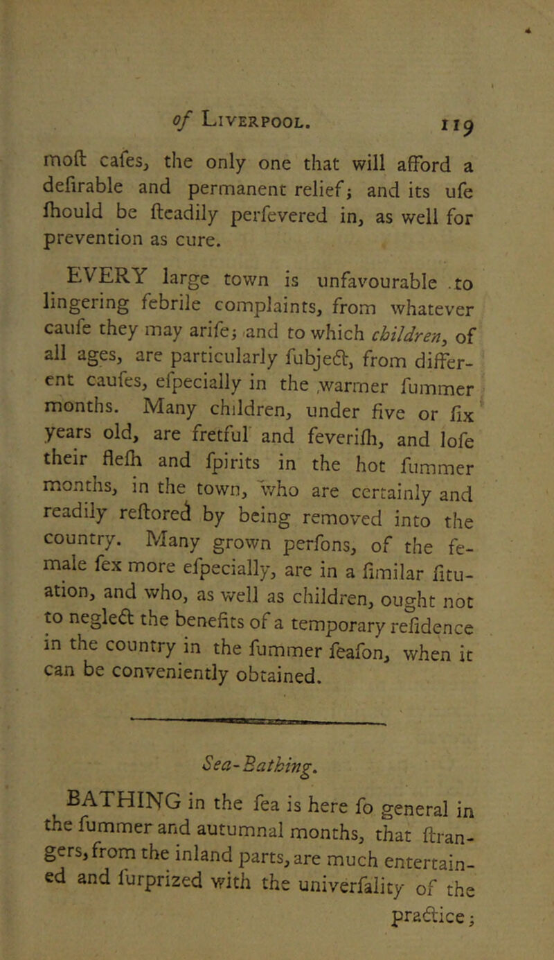 mod cafes, the only one that will afford a defirable and permanent relief; and its ufe fhould be ftcadily perfevered in, as well for prevention as cure. EVERY large town is unfavourable .to lingering febrile complaints, from whatever caufe they may arife; .and to which children, of all ages, are particularly fubjeft, from differ- ent caufes, eipecially in the ;warmer fummer months. Mhny children, under five or fix years old, are fretful and feverilh, and lofe their flelh and fpirits in the hot fummer months, in the town, 'who are certainly and readily reftoreci by being removed into the country. Many grown perfons, of the fe- male fex more efpecially, are in a fimilar fix- ation, and who, as well as children, ought not to negledt the benefits of a temporary refidence in the country in the fummer feafon, when it can be conveniently obtained. Sea-Bathing. , BATHING in the fea is here fo general in the fummer and autumnal months, that ftran- gers,from the inland parts, are much entertain- ed and fiurprized with the univerfality of the pra&ice;