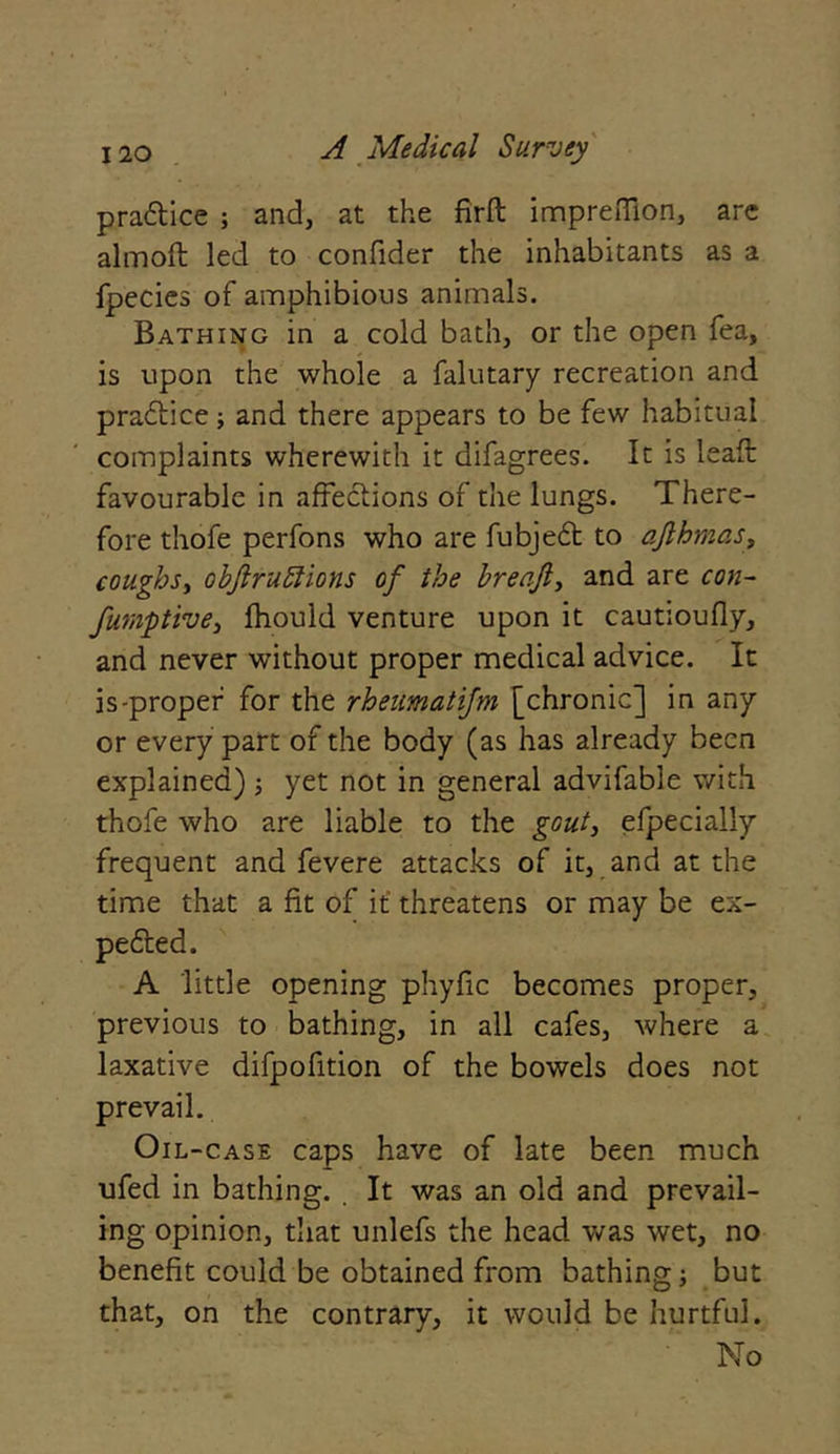 pra&ice ; and, at the firft impreiTion, are almoft led to confider the inhabitants as a fpecies of amphibious animals. Bathing in a cold bath, or the open fea, is upon the whole a falutary recreation and practice; and there appears to be few habitual complaints wherewith it difagrees. It is leaft favourable in affections of the lungs. There- fore thofe perfons who are fubjedt to afthmas, coughs, objlruftions of the breafi, and are con- fumptive, fhould venture upon it cautioufly, and never without proper medical advice. It is-proper for the rheumatifm [chronic] in any or every part of the body (as has already been explained); yet not in general advifable with thofe who are liable to the gout, efpecially frequent and fevere attacks of it, and at the time that a fit of it threatens or may be ex- pected. A little opening phyfic becomes proper, previous to bathing, in all cafes, where a laxative difpofition of the bowels does not prevail. Oil-case caps have of late been much ufed in bathing. . It was an old and prevail- ing opinion, that unlefs the head was wet, no benefit could be obtained from bathing but that, on the contrary, it would be hurtful. No