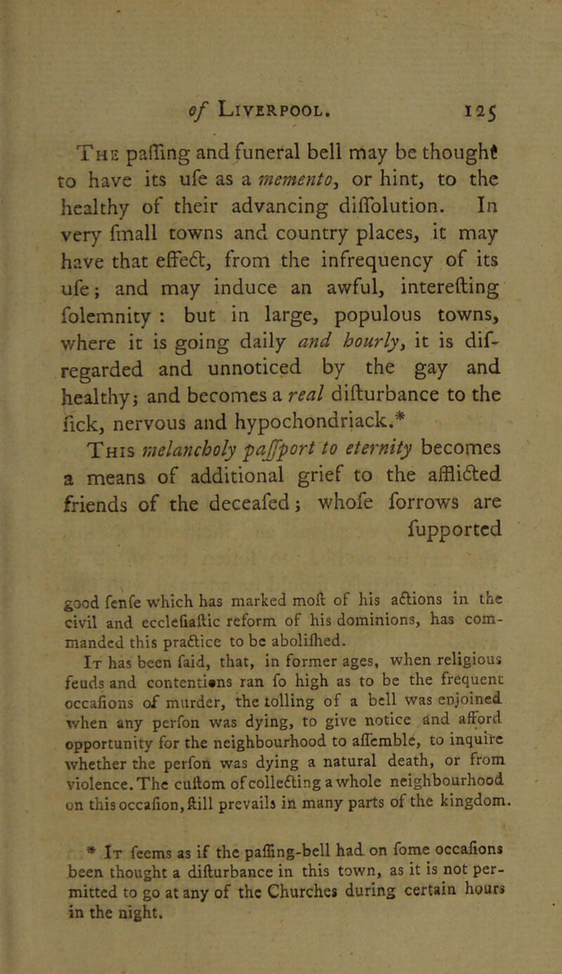 The puffing and funeral bell may be thought to have its ufe as a memento, or hint, to the healthy of their advancing diffolution. In very fmall towns and country places, it may have that effe6t, from the infrequency of its ufe; and may induce an awful, interefting folemnity : but in large, populous towns, where it is going daily and hourly, it is dif- regarded and unnoticed by the gay and healthy j and becomes a real difturbance to the nek, nervous and hypochondriack.* This melancholy pajfport to eternity becomes a means of additional grief to the affli&ed friends of the deceafed; whofe forrows are fupported good fenfe which has marked moft of his aftions in the civil and ecclefiaftic reform of his dominions, has com- manded this praftice to be abolilhed. It has been faid, that, in former ages, when religious feuds and contentions ran fo high as to be the frequent occaJions of murder, the tolling of a bell was enjoined when any perfon was dying, to give notice and afford opportunity for the neighbourhood to affcmblb, to inquire whether the perfon was dying a natural death, or from violence.The cultom ofcollecting awhole neighbourhood on thisoccafion,ftill prevails in many parts of the kingdom. * It feems as if the paffing-bell had on fome occalions been thought a difturbance in this town, as it is not per- mitted to go at any of the Churches during certain hours in the night.