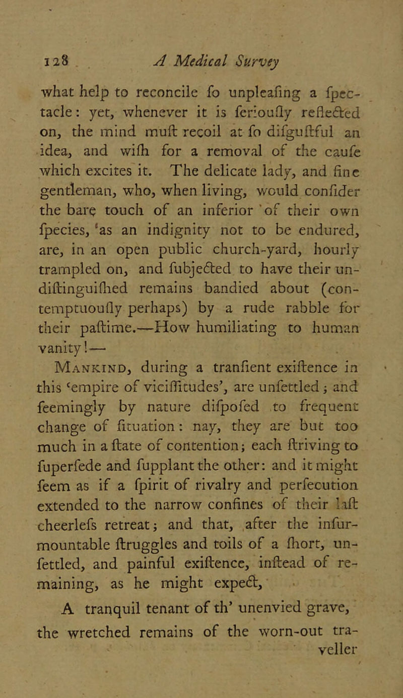 what help to reconcile fo unpleafing a fpec- tacle: yet, whenever it is feriouQy reflected on, the mind muft recoil at fo difguStful an idea, and wifh for a removal of the caufe which excites it. The delicate lady, and fine gentleman, who, when living, would confider the bare touch of an inferior of their own fpecies, ‘as an indignity not to be endured, are, in an open public church-yard, hourly trampled on, and fubjedted to have their un- distinguished remains bandied about (con- temptuously perhaps) by a rude rabble for their paStime.—How humiliating to human vanity!— Mankind, during a tranfient existence in this cempire of viciflitudes’, are unfettled ; and feemingly by nature difpofed to frequent change of fituation : nay, they are but too much in a State of contention; each Striving to fuperfede and fupplantthe other; and it might feem as if a fpirit of rivalry and perfecution extended to the narrow confines of their lift cheerlefs retreat; and that, after the infur- mountable Struggles and toils of a Short, un- fettled, and painful existence, inftead of re- maining, as he might expedt, A tranquil tenant of th’ unenvied grave, the wretched remains of the worn-out tra- veller