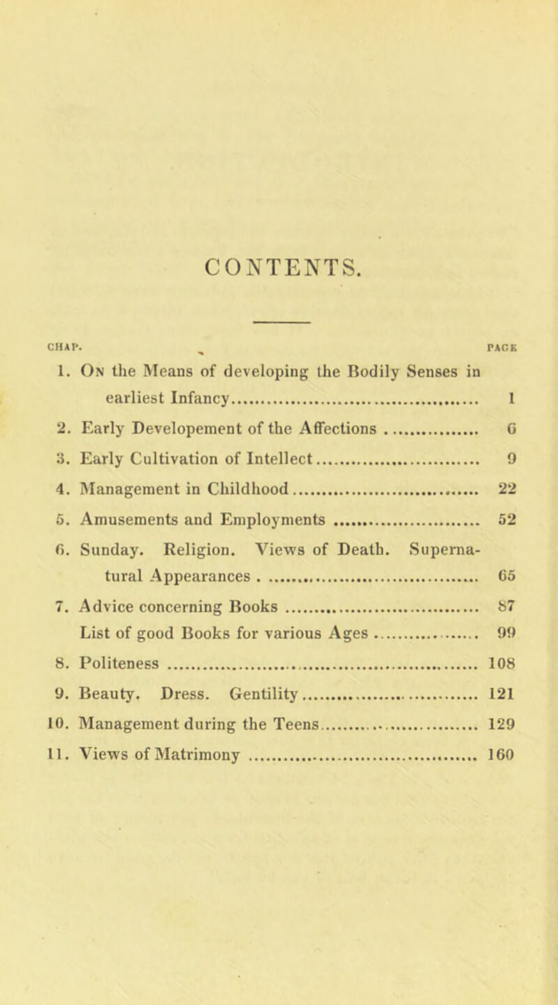 CONTENTS. CHAP. PACK 1. On the Means of developing the Bodily Senses in earliest Infancy 1 2. Early Developement of the Affections G 3. Early Cultivation of Intellect 9 4. Management in Childhood 22 6. Amusements and Employments 52 G. Sunday. Religion. Views of Death. Superna- tural Appearances 65 7. Advice concerning Books h7 List of good Books for various Ages 99 8. Politeness 108 9. Beauty. Dress. Gentility 121 10. Management during the Teens 129 11. Views of Matrimony 160