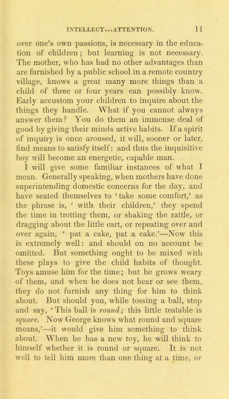 over one’s own passions, is necessary in the educa- tion of children; but learning is not necessary. The mother, who has had no other advantages than are furnished by a public school in a remote country village, knows a great many more things than a child of three or four years can possibly know. Early accustom your children to inquire about the things they handle. What if you cannot always answer them? You do them an immense deal of good by giving their minds active habits. If a spirit of inquiry is once aroused, it will, sooner or later, find means to satisfy itself: and thus the inquisitive boy will become an energetic, capable man. I will give some familiar instances of what I mean. Generally speaking, when mothers have done superintending domestic concerns for the day, and have seated themselves to ‘ take some comfort,’ as the phrase is, ‘ with their children,’ they spend the time in trotting them, or shaking the rattle, or dragging about the little cart, or repeating over and over again, ‘ pat a cake, pat a cake.’—Now this is extremely well: and should on no account be omitted. But something ought to be mixed with these plays to give the child habits of thought. Toys amuse him for the time; but he grows weary of them, and when he does not hear or see them, they do not furnish any thing for him to think about. But should you, while tossing a ball, stop and say, ‘This ball is round; this little teatable is square. Now George knows what round and square means,’—it would give him something to think about. When he has a new toy, he will think to himself whether it is round or square. It is not well to tell him more than one thing at a time, or