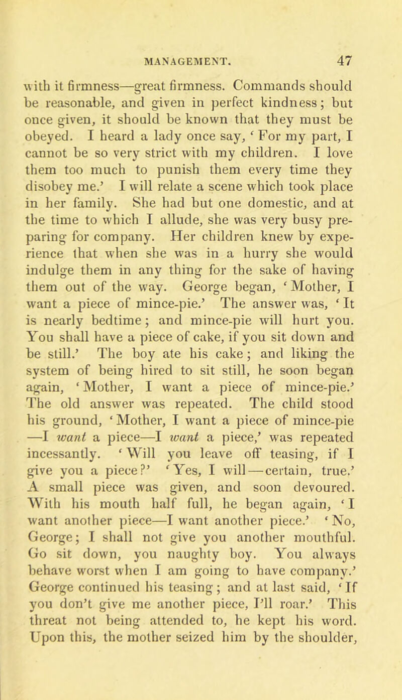 with it hrmness—great firmness. Commands should be reasonable, and given in perfect kindness; but once given, it should be known that they must be obeyed. I heard a lady once say, ‘ For my part, I cannot be so very strict with my children. I love them too much to punish them every time they disobey me.’ I will relate a scene which took place in her family. She had but one domestic, and at the time to which I allude, she was very busy pre- paring for company. Her children knew by expe- rience that when she was in a hurry she would indulge them in any thing for the sake of having them out of the way. George began, ‘ Mother, I want a piece of mince-pie.’ The answer was, ‘ It is nearly bedtime; and mince-pie will hurt you. You shall have a piece of cake, if you sit down and be still.’ The boy ate his cake; and liking the system of being hired to sit still, he soon began again, ‘ Mother, I want a piece of mince-pie.’ The old answer was repeated. The child stood his ground, ‘Mother, I want a piece of mince-pie —I ivant a piece—I ivant a piece,’ was repeated incessantly. ‘ Will you leave off teasing, if I give you a piece?’ ‘Yes, I will — certain, true.’ A small piece was given, and soon devoured. With his mouth half full, he began again, ‘ I want another piece—I want another piece.’ ‘ No, George; I shall not give you another mouthful. Go sit down, you naughty boy. You always behave worst when I am going to have company.’ George continued his teasing ; and at last said, ‘ If you don’t give me another piece. I’ll roar.’ This threat not being attended to, he kept his word. Upon this, the mother seized him by the shoulder.