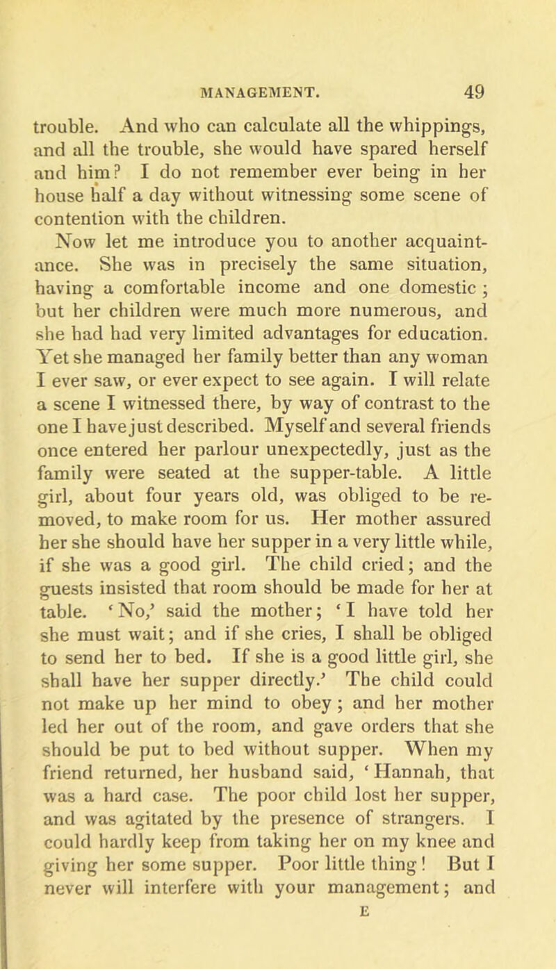 trouble. And who can calculate all the whippings, and all the trouble, she would have spared herself and him? I do not remember ever being in her house half a day without witnessing some scene of contention with the children. Now let me introduce you to another acquaint- ance. She was in precisely the same situation, having a comfortable income and one domestic ; but her children were much more numerous, and she had had very limited advantages for education. Yet she managed her family better than any woman I ever saw, or ever expect to see again. I will relate a scene I witnessed there, by way of contrast to the one I have just described. Myself and several friends once entered her parlour unexpectedly, just as the family were seated at the supper-table. A little girl, about four years old, was obliged to be re- moved, to make room for us. Her mother assured her she should have her supper in a very little while, if she was a good girl. The child cried; and the gmests insisted that room should be made for her at o table. ‘ No,’ said the mother; ‘ I have told her she must wait; and if she cries, I shall be obliged to send her to bed. If she is a good little girl, she shall have her supper directly.’ The child could not make up her mind to obey; and her mother led her out of the room, and gave orders that she should be put to bed without supper. When my friend returned, her husband said, ‘ Hannah, that was a hard case. The poor child lost her supper, and was agitated by the presence of strangers. I could hardly keep from taking her on my knee and giving her some supper. Poor little thing! But I never will interfere with your management; and E