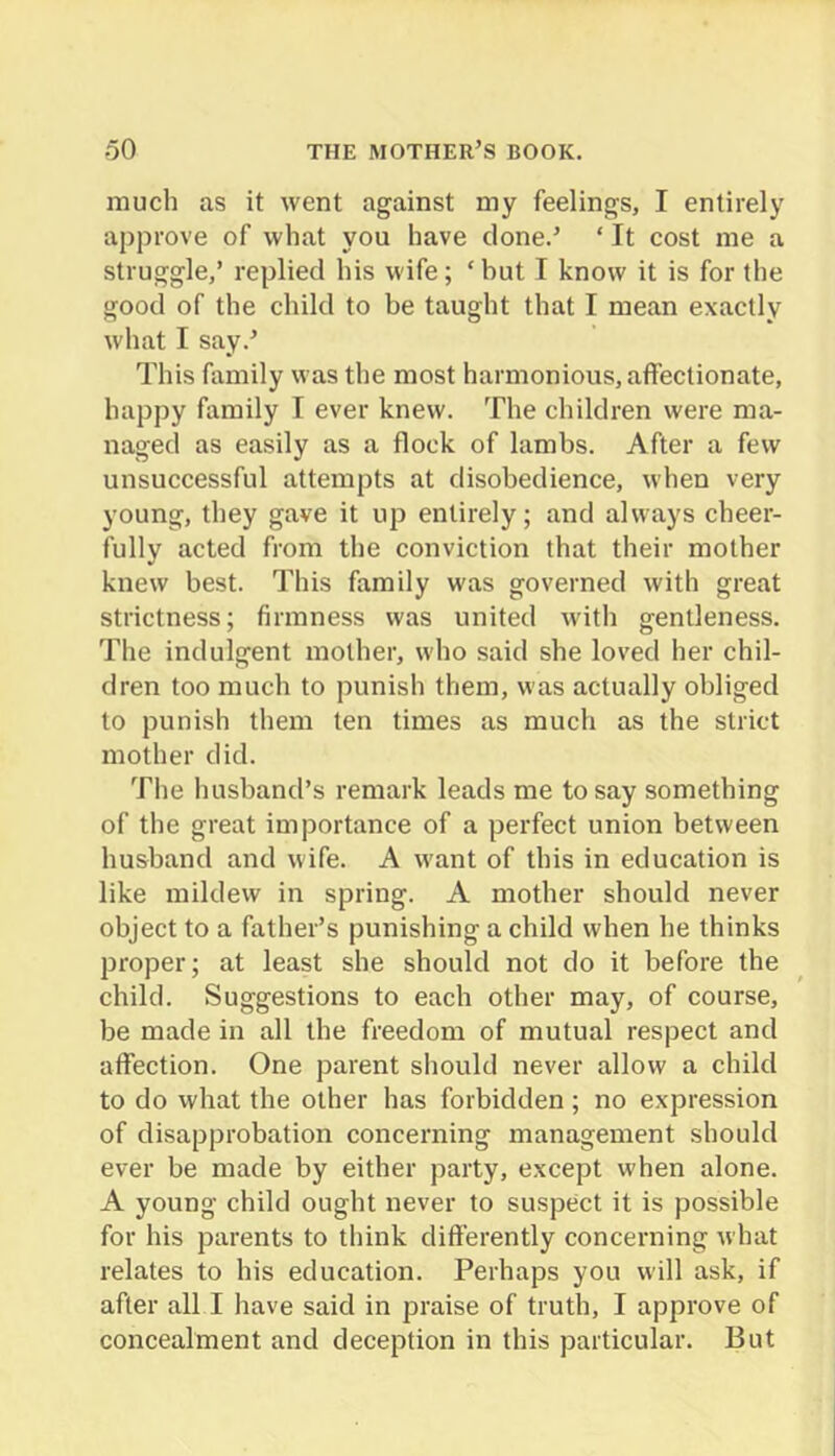 much as it went against my feelings, I entirely approve of what you have clone.’ ‘ It cost me a struggle,’ replied his wife; ‘but I know it is for the good of the child to be taught that I mean exactly what I say.’ This family was the most harmonious, affectionate, happy family T ever knew. The children were ma- naged as easily as a flock of lambs. After a few unsuccessful attempts at disobedience, when very young, they gave it up entirely; and always cheer- fully acted from the conviction that their mother knew best. This family was governed with great strictness; firmness was united with gentleness. The indulgent mother, who said she loved her chil- dren too much to punish them, was actually obliged to punish them ten times as much as the strict mother did. The husband’s remark leads me to say something of the great importance of a perfect union between husband and wife. A want of this in education is like mildew in spring. A mother should never object to a father’s punishing a child when he thinks proper; at least she should not do it before the child. Suggestions to each other may, of course, be made in all the freedom of mutual respect and affection. One parent should never allow a child to do what the other has forbidden; no expression of disapprobation concerning management should ever be made by either party, except when alone. A young child ought never to suspect it is possible for his parents to think differently concerning what relates to his education. Perhaps you will ask, if after all I have said in praise of truth, I approve of concealment and deception in this particular. But