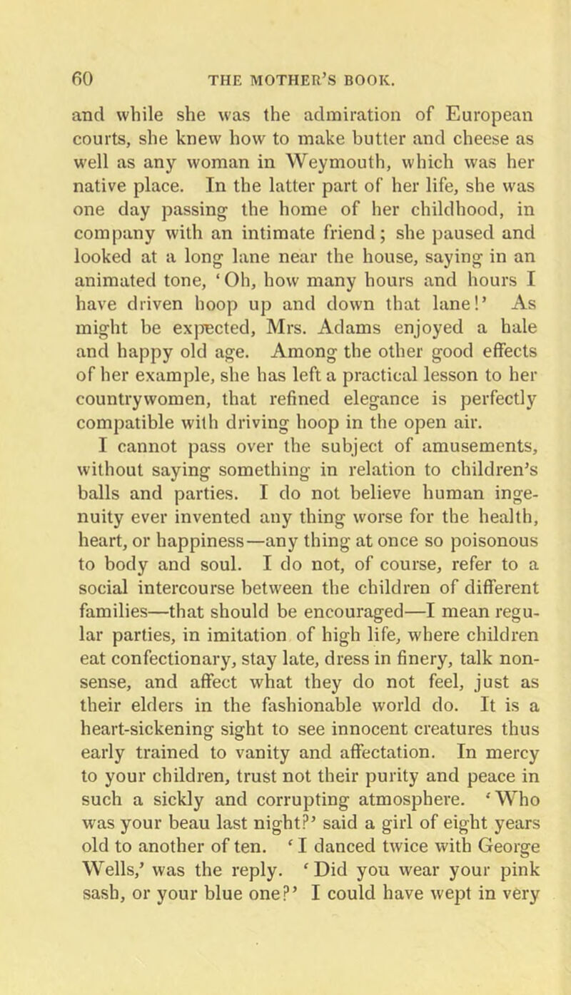 and while she was the admiration of European courts, she knew how to make butter and cheese as well as any woman in Weymouth, which was her native place. In the latter part of her life, she was one day passing the home of her childhood, in company with an intimate friend; she paused and looked at a long lane near the house, saying in an animated tone, ‘ Oh, how many hours and hours I have driven hoop up and down that lane!’ As might be exjiected, Mrs. Adams enjoyed a hale and happy old age. Among the other good effects of her example, she has left a practical lesson to her countrywomen, that refined elegance is perfectly compatible with driving hoop in the open air. I cannot pass over the subject of amusements, without saying something in relation to children’s balls and parties. I do not believe human inge- nuity ever invented any thing worse for the health, heart, or happiness—any thing at once so poisonous to body and soul. I do not, of course, refer to a social intercourse between the children of different families—that should be encouraged—I mean regu- lar parties, in imitation of high life, where children eat confectionary, stay late, dress in finery, talk non- sense, and affect what they do not feel, just as their elders in the fashionable world do. It is a heart-sickening sight to see innocent creatures thus early trained to vanity and affectation. In mercy to your children, trust not their purity and peace in such a sickly and corrupting atmosphere. ‘Who was your beau last night?’ said a girl of eight years old to another of ten. ‘ I danced twice with George Wells,’ was the reply. ‘Did you wear your pink