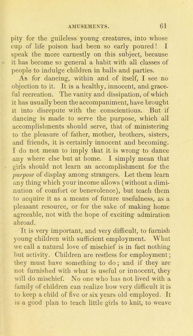 pity for the guileless young creatures, into whose cup of life poison had been so early poured! I speak the more earnestly on this subject, because it has become so general a habit with all classes of people to indulge children in balls and parties. As for dancing, within and of itself, I see no objection to it. It is a healthy, innocent, and grace- ful recreation. The vanity and dissipation, of which it has usually been the accompaniment, have brought it into disrepute with the conscientious. But if dancing is made to serve the purpose, which all accomplishments should serve, that of ministering to the pleasure of father, mother, brothers, sisters, and friends, it is certainly innocent and becoming. I do not mean to imply that it is wrong to dance any where else but at home. I simply mean that girls should not learn an accomplishment for the purpose of display among strangers. Let them learn any thing which your income allows (without a dimi- nution of comfort or benevolence), but teach them to acquire it as a means of future usefulness, as a pleasant resource, or for the sake of making home agreeable, not with the hope of exciting admiration abroad. It is very important, and very difficult, to furnish young children with sufficient employment. What we call a natural love of mischief is in fact nothing but activity. Children are restless for employment; they must have something to do; and if they are not furnished with what is useful or innocent, they will do mischief. No one who has not lived with a family of children can realize how very difficult it is to keep a child of five or six years old employed. It IS a good plan to teach little girls to knit, to weave